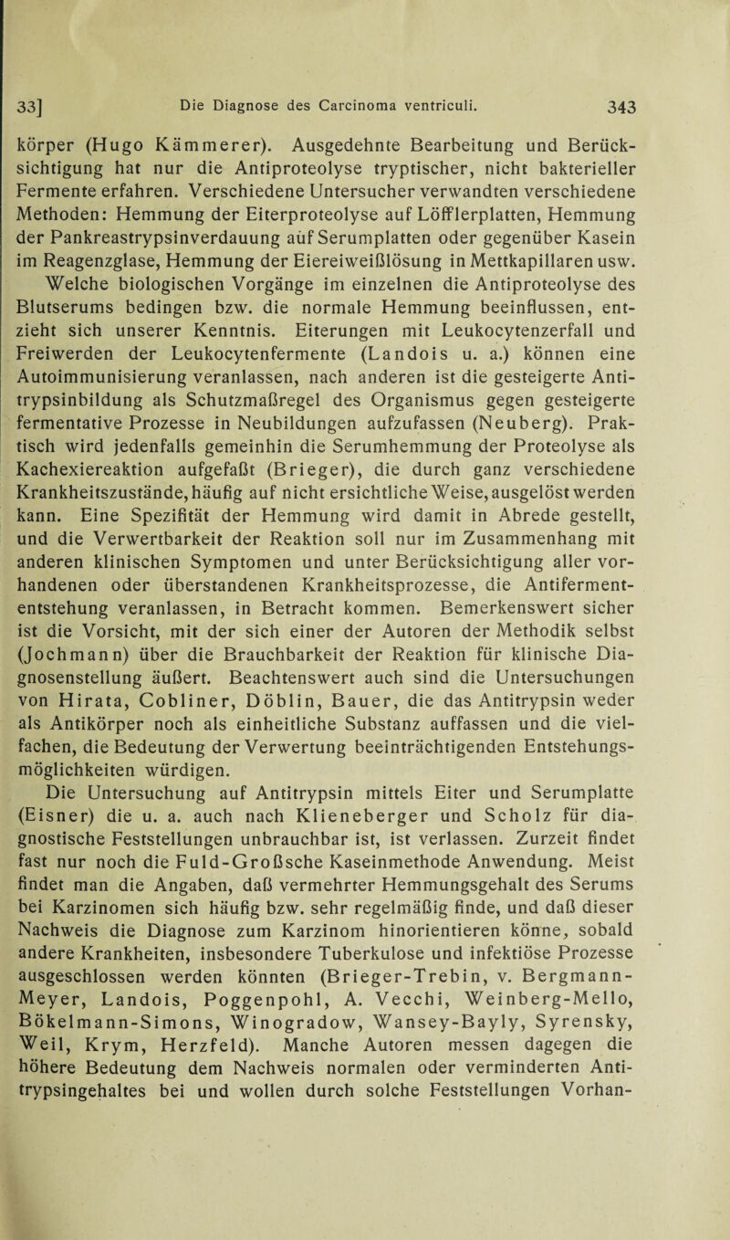 körper (Hugo Kämmerer). Ausgedehnte Bearbeitung und Berück¬ sichtigung hat nur die Antiproteolyse tryptischer, nicht bakterieller Fermente erfahren. Verschiedene Untersucher verwandten verschiedene Methoden: Hemmung der Eiterproteolyse auf LöfFlerplatten, Hemmung der Pankreastrypsinverdauung aüf Serumplatten oder gegenüber Kasein im Reagenzglase, Hemmung der Eiereiweißlösung in Mettkapillaren usw. Welche biologischen Vorgänge im einzelnen die Antiproteolyse des Blutserums bedingen bzw. die normale Hemmung beeinflussen, ent¬ zieht sich unserer Kenntnis. Eiterungen mit Leukocytenzerfall und Freiwerden der Leukocytenfermente (Landois u. a.) können eine Autoimmunisierung veranlassen, nach anderen ist die gesteigerte Anti¬ trypsinbildung als Schutzmaßregel des Organismus gegen gesteigerte fermentative Prozesse in Neubildungen aufzufassen (Neuberg). Prak¬ tisch wird jedenfalls gemeinhin die Serumhemmung der Proteolyse als Kachexiereaktion aufgefaßt (Brieger), die durch ganz verschiedene Krankheitszustände, häufig auf nicht ersichtliche Weise, ausgelöst werden kann. Eine Spezifität der Hemmung wird damit in Abrede gestellt, und die Verwertbarkeit der Reaktion soll nur im Zusammenhang mit anderen klinischen Symptomen und unter Berücksichtigung aller vor¬ handenen oder überstandenen Krankheitsprozesse, die Antiferment¬ entstehung veranlassen, in Betracht kommen. Bemerkenswert sicher ist die Vorsicht, mit der sich einer der Autoren der Methodik selbst (Jochmann) über die Brauchbarkeit der Reaktion für klinische Dia¬ gnosenstellung äußert. Beachtenswert auch sind die Untersuchungen von Hirata, Cobliner, Döblin, Bauer, die das Antitrypsin weder als Antikörper noch als einheitliche Substanz auffassen und die viel¬ fachen, die Bedeutung der Verwertung beeinträchtigenden Entstehungs¬ möglichkeiten würdigen. Die Untersuchung auf Antitrypsin mittels Eiter und Serumplatte (Eisner) die u. a. auch nach Klieneberger und Scholz für dia¬ gnostische Feststellungen unbrauchbar ist, ist verlassen. Zurzeit findet fast nur noch die Fuld-Großsche Kaseinmethode Anwendung. Meist findet man die Angaben, daß vermehrter Hemmungsgehalt des Serums bei Karzinomen sich häufig bzw. sehr regelmäßig finde, und daß dieser Nachweis die Diagnose zum Karzinom hinorientieren könne, sobald andere Krankheiten, insbesondere Tuberkulose und infektiöse Prozesse ausgeschlossen werden könnten (Brieger-Trebin, v. Bergmann- Meyer, Landois, Poggenpohl, A. Vecchi, Weinberg-Mello, Bökelmann-Simons, Winogradow, Wansey-Bayly, Syrensky, Weil, Krym, Herzfeld). Manche Autoren messen dagegen die höhere Bedeutung dem Nachweis normalen oder verminderten Anti¬ trypsingehaltes bei und wollen durch solche Feststellungen Vorhan-