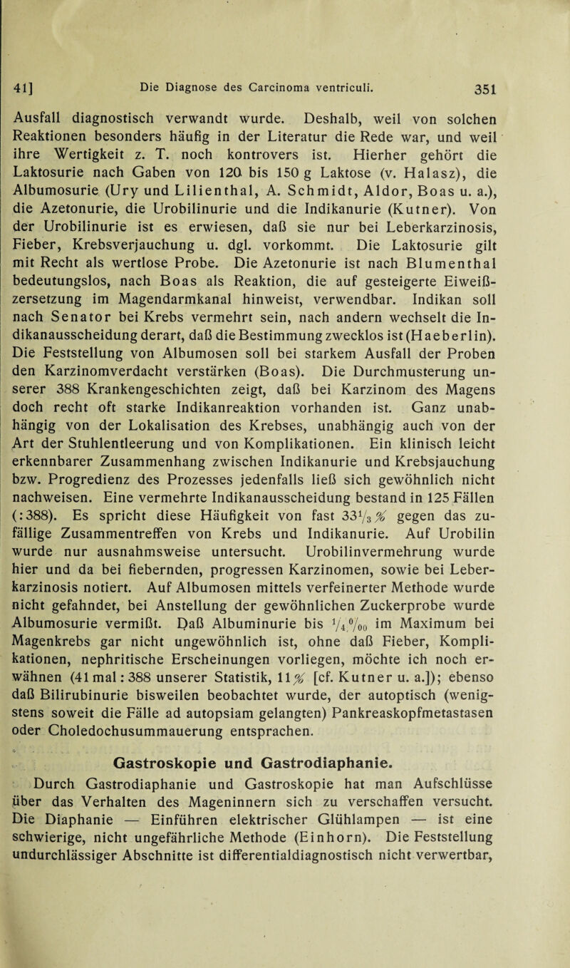 Ausfall diagnostisch verwandt wurde. Deshalb, weil von solchen Reaktionen besonders häufig in der Literatur die Rede war, und weil ihre Wertigkeit z. T. noch kontrovers ist. Hierher gehört die Laktosurie nach Gaben von 120 bis 150 g Laktose (v. Halasz), die Albumosurie (Ury und Lilienthal, A. Schmidt, Aldor, Boas u. a.), die Azetonurie, die Urobilinurie und die Indikanurie (Kutner). Von der Urobilinurie ist es erwiesen, daß sie nur bei Leberkarzinosis, Fieber, Krebsverjauchung u. dgl. vorkommt. Die Laktosurie gilt mit Recht als wertlose Probe. Die Azetonurie ist nach Blumenthal bedeutungslos, nach Boas als Reaktion, die auf gesteigerte Eiweiß¬ zersetzung im Magendarmkanal hinweist, verwendbar. Indikan soll nach Senator bei Krebs vermehrt sein, nach andern wechselt die In- dikanausscheidung derart, daß die Bestimmung zwecklos ist (Haeberlin). Die Feststellung von Albumosen soll bei starkem Ausfall der Proben den Karzinomverdacht verstärken (Boas). Die Durchmusterung un¬ serer 388 Krankengeschichten zeigt, daß bei Karzinom des Magens doch recht oft starke Indikanreaktion vorhanden ist. Ganz unab¬ hängig von der Lokalisation des Krebses, unabhängig auch von der Art der Stuhlentleerung und von Komplikationen. Ein klinisch leicht erkennbarer Zusammenhang zwischen Indikanurie und Krebsjauchung bzw. Progredienz des Prozesses jedenfalls ließ sich gewöhnlich nicht nachweisen. Eine vermehrte Indikanausscheidung bestand in 125 Fällen (:388). Es spricht diese Häufigkeit von fast 33y3 % gegen das zu¬ fällige Zusammentreffen von Krebs und Indikanurie. Auf Urobilin wurde nur ausnahmsweise untersucht. Urobilinvermehrung wurde hier und da bei fiebernden, progressen Karzinomen, sowie bei Leber¬ karzinosis notiert. Auf Albumosen mittels verfeinerter Methode wurde nicht gefahndet, bei Anstellung der gewöhnlichen Zuckerprobe wurde Albumosurie vermißt. Daß Albuminurie bis V 4j0/00 im Maximum bei Magenkrebs gar nicht ungewöhnlich ist, ohne daß Fieber, Kompli¬ kationen, nephritische Erscheinungen vorliegen, möchte ich noch er¬ wähnen (41 mal: 388 unserer Statistik, 11^ [cf. Kutner u. a.]); ebenso daß Bilirubinurie bisweilen beobachtet wurde, der autoptisch (wenig¬ stens soweit die Fälle ad autopsiam gelangten) Pankreaskopfmetastasen oder Choledochusummauerung entsprachen. Qf , v ... ji . . • «•_ ^ - - v Gastroskopie und Gastrodiaphanie. Durch Gastrodiaphanie und Gastroskopie hat man Aufschlüsse pber das Verhalten des Mageninnern sich zu verschaffen versucht. Die Diaphanie — Einführen elektrischer Glühlampen — ist eine schwierige, nicht ungefährliche Methode (Einhorn). Die Feststellung undurchlässiger Abschnitte ist differentialdiagnostisch nicht verwertbar,