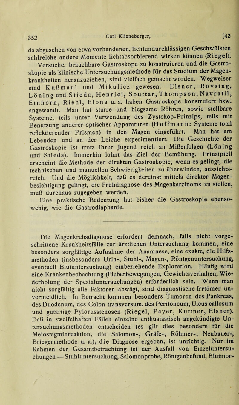 da abgesehen von etwa vorhandenen, lichtundurchlässigen Geschwülsten zahlreiche andere Momente lichtabsorbierend wirken können (Riegel). Versuche, brauchbare Gastroskope zu konstruieren und die Gastro¬ skopie als klinische Untersuchungsmethode für das Studium der Magen¬ krankheiten heranzuziehen, sind vielfach gemacht worden. Wegweiser sind Kußmaul und Mikulicz gewesen. Elsner, Rovsing, Löning und Stieda,Henrici, Souttar, Thompson, Navratil, Einhorn, Riehl, Elona u. a. haben Gastroskope konstruiert bzw. angewandt. Man hat starre und biegsame Röhren, sowie stellbare Systeme, teils unter Verwendung des Zystokop-Prinzips, teils mit Benutzung anderer optischer Apparaturen (Hoffmann: Systeme total reflektierender Prismen) in den Magen eingeführt. Man hat am Lebenden und an der Leiche experimentiert. Die Geschichte der Gastroskopie ist trotz ihrer Jugend reich an Mißerfolgen (Löning und Stieda). Immerhin lohnt das Ziel der Bemühung. Prinzipiell erscheint die Methode der direkten Gastroskopie, wenn es gelingt, die technischen und manuellen Schwierigkeiten zu überwinden, aussichts¬ reich. Und die Möglichkeit, daß es dereinst mittels direkter Magen¬ besichtigung gelingt, die Frühdiagnose des Magenkarzinoms zu stellen, muß durchaus zugegeben werden. Eine praktische Bedeutung hat bisher die Gastroskopie ebenso¬ wenig, wie die Gastrodiaphanie. Die Magenkrebsdiagnose erfordert demnach, falls nicht vorge¬ schrittene Krankheitsfälle zur ärztlichen Untersuchung kommen, eine besonders sorgfältige Aufnahme der Anamnese, eine exakte, die Hilfs¬ methoden (insbesondere Urin-, Stuhl-, Magen-, Röntgenuntersuchung, eventuell Blutuntersuchung) einbeziehende Exploration. Häufig wird eine Krankenbeobachtung (Fieberbewegungen, Gewichtsverhalten, Wie¬ derholung der Spezialuntersuchungen) erforderlich sein. Wenn man nicht sorgfältig alle Faktoren abwägt, sind diagnostische Irrtümer un¬ vermeidlich. In Betracht kommen besonders Tumoren des Pankreas, des Duodenum, des Colon transversum, des Peritoneum, Ulcus callosum und gutartige Pylorusstenosen (Riegel, Payer, Kuttner, Elsner). Daß in zweifelhaften Fällen einzelne enthusiastisch angekündigte Un¬ tersuchungsmethoden entscheiden (es gilt dies besonders für die Meiostagminreaktion, die Salomon-, Gräfe-, Röhmer-, Neubauer-, Briegermethode u. a.), die Diagnose ergeben, ist unrichtig. Nur im Rahmen der Gesamtbetrachtung ist der Ausfall von Einzeluntersu¬ chungen — Stuhluntersuchung, Salomonprobe, Röntgenbefund, Blutmor-