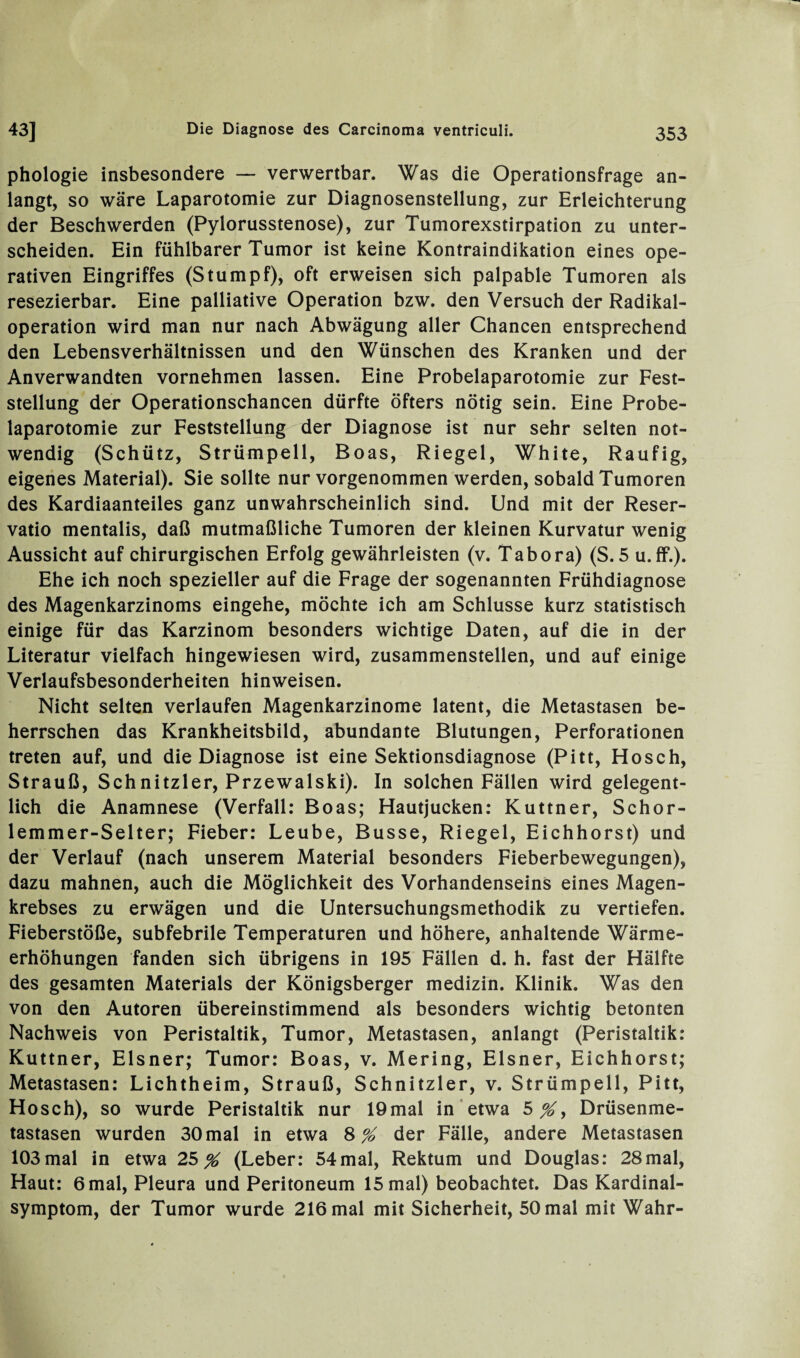phologie insbesondere — verwertbar. Was die Operationsfrage an¬ langt, so wäre Laparotomie zur Diagnosenstellung, zur Erleichterung der Beschwerden (Pylorusstenose), zur Tumorexstirpation zu unter¬ scheiden. Ein fühlbarer Tumor ist keine Kontraindikation eines ope¬ rativen Eingriffes (Stumpf), oft erweisen sich palpable Tumoren als resezierbar. Eine palliative Operation bzw. den Versuch der Radikal¬ operation wird man nur nach Abwägung aller Chancen entsprechend den Lebensverhältnissen und den Wünschen des Kranken und der Anverwandten vornehmen lassen. Eine Probelaparotomie zur Fest¬ stellung der Operationschancen dürfte öfters nötig sein. Eine Probe¬ laparotomie zur Feststellung der Diagnose ist nur sehr selten not¬ wendig (Schütz, Strümpell, Boas, Riegel, White, Raufig, eigenes Material). Sie sollte nur vorgenommen werden, sobald Tumoren des Kardiaanteiles ganz unwahrscheinlich sind. Und mit der Reser¬ vatio mentalis, daß mutmaßliche Tumoren der kleinen Kurvatur wenig Aussicht auf chirurgischen Erfolg gewährleisten (v. Tabora) (S. 5 u. ff.). Ehe ich noch spezieller auf die Frage der sogenannten Frühdiagnose des Magenkarzinoms eingehe, möchte ich am Schlüsse kurz statistisch einige für das Karzinom besonders wichtige Daten, auf die in der Literatur vielfach hingewiesen wird, zusammenstellen, und auf einige Verlaufsbesonderheiten hinweisen. Nicht selten verlaufen Magenkarzinome latent, die Metastasen be¬ herrschen das Krankheitsbild, abundante Blutungen, Perforationen treten auf, und die Diagnose ist eine Sektionsdiagnose (Pitt, Hosch, Strauß, Sch nitzier, Przewalski). In solchen Fällen wird gelegent¬ lich die Anamnese (Verfall: Boas; Hautjucken: Kuttner, Schor- lemmer-Selter; Fieber: Leube, Busse, Riegel, Eichhorst) und der Verlauf (nach unserem Material besonders Fieberbewegungen), dazu mahnen, auch die Möglichkeit des Vorhandenseins eines Magen¬ krebses zu erwägen und die Untersuchungsmethodik zu vertiefen. Fieberstöße, subfebrile Temperaturen und höhere, anhaltende Wärme¬ erhöhungen fanden sich übrigens in 195 Fällen d. h. fast der Hälfte des gesamten Materials der Königsberger medizin. Klinik. Was den von den Autoren übereinstimmend als besonders wichtig betonten Nachweis von Peristaltik, Tumor, Metastasen, anlangt (Peristaltik: Kuttner, Elsner; Tumor: Boas, v. Mering, Elsner, Eichhorst; Metastasen: Lichtheim, Strauß, Schnitzler, v. Strümpell, Pitt, Hosch), so wurde Peristaltik nur lömal in etwa Drüsenme¬ tastasen wurden 30 mal in etwa der Fälle, andere Metastasen 103 mal in etwa 25 % (Leber: 54mal, Rektum und Douglas: 28mal, Haut: 6 mal, Pleura und Peritoneum 15 mal) beobachtet. Das Kardinal¬ symptom, der Tumor wurde 216 mal mit Sicherheit, 50 mal mit Wahr-