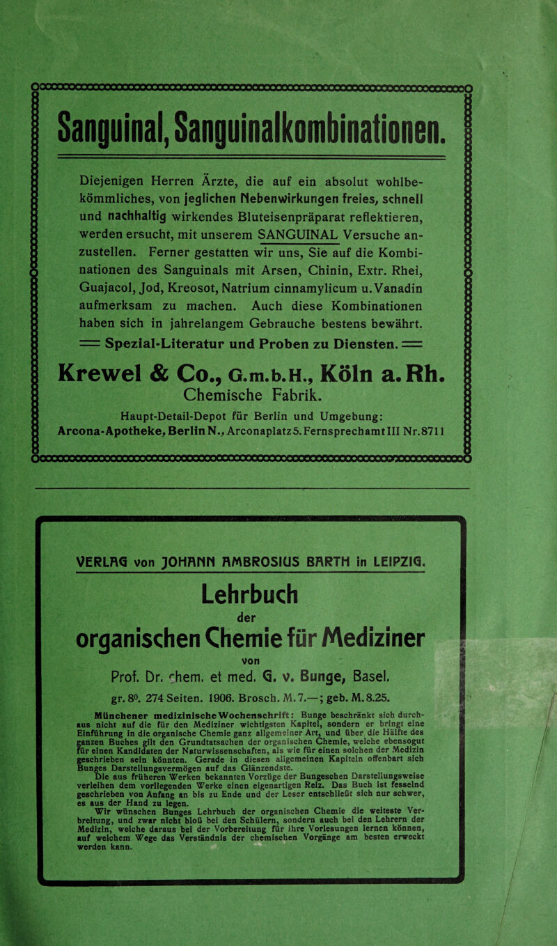 Sanguinal, Sanguinalkombinationen. Diejenigen Herren Ärzte, die auf ein absolut wohlbe¬ kömmliches, von jeglichen Nebenwirkungen freies, schnell und nachhaltig wirkendes Bluteisenpräparat reflektieren, werden ersucht, mit unserem SANGUINAL Versuche an¬ zustellen. Ferner gestatten wir uns, Sie auf die Kombi¬ nationen des Sanguinals mit Arsen, Chinin, Extr. Rhei, Guajacol, Jod, Kreosot, Natrium cinnamylicum u. Vanadin aufmerksam zu machen. Auch diese Kombinationen haben sich in jahrelangem Gebrauche bestens bewährt. = Spezial-Literatur und Proben zu Diensten. = Krewel & Co ., G.m.b.H., Köln a. Rh. Chemische Fabrik. Haupt-Detail-Depot für Berlin und Umgebung: Arcona-Apotheke,BerlinN., Arconaplatzö.FernsprechamtIII Nr.8711 VERLFK5 von JOHRHH RMBROSKJS BRRTH in LEIPZIG, Lehrbuch der organischen Chemie für Mediziner von Prof. Dr. rhem. et med. G, v. Bunge, Basel. gr. 8°. 274 Seiten. 1906. Brosch. M. 7.—; geb. M.8.25. Münchener medizinische Wochenschrift: Bunge beschränkt sich durch¬ aus nicht auf die für den Mediziner wichtigsten Kapitel, sondern er bringt eine Einführung in die organische Chemie ganz allgemeiner Art, und über die Hälfte des ganzen Buches gilt den Grundtatsachen der organischen Chemie, welche ebensogut für einen Kandidaten der Naturwissenschaften, als wie für einen solchen der Medizin geschrieben sein könnten. Gerade in diesen allgemeinen Kapiteln offenbart sich Bunges Darstellungsvermögen auf das Glänzendste. Die aus früheren Werken bekannten Vorzüge der Bungeschen Darstellungsweise verleihen dem vorliegenden Werke einen eigenartigen Reiz. Das Buch Ist fesselnd geschrieben von Anfang an bis zu Ende und der Leser entschließt sich nur schwer, es aus der Hand zu legen. Wir wünschen Bunges Lehrbuch der organischen Chemie die weiteste Ver¬ breitung, und zwar nicht bloß bei den Schülern, sondern auch bei den Lehrern der Medizin, welche daraus bei der Vorbereitung für ihre Vorlesungen lernen können, auf welchem Wege das Verständnis der chemischen Vorgänge am besten erweckt werden kann.