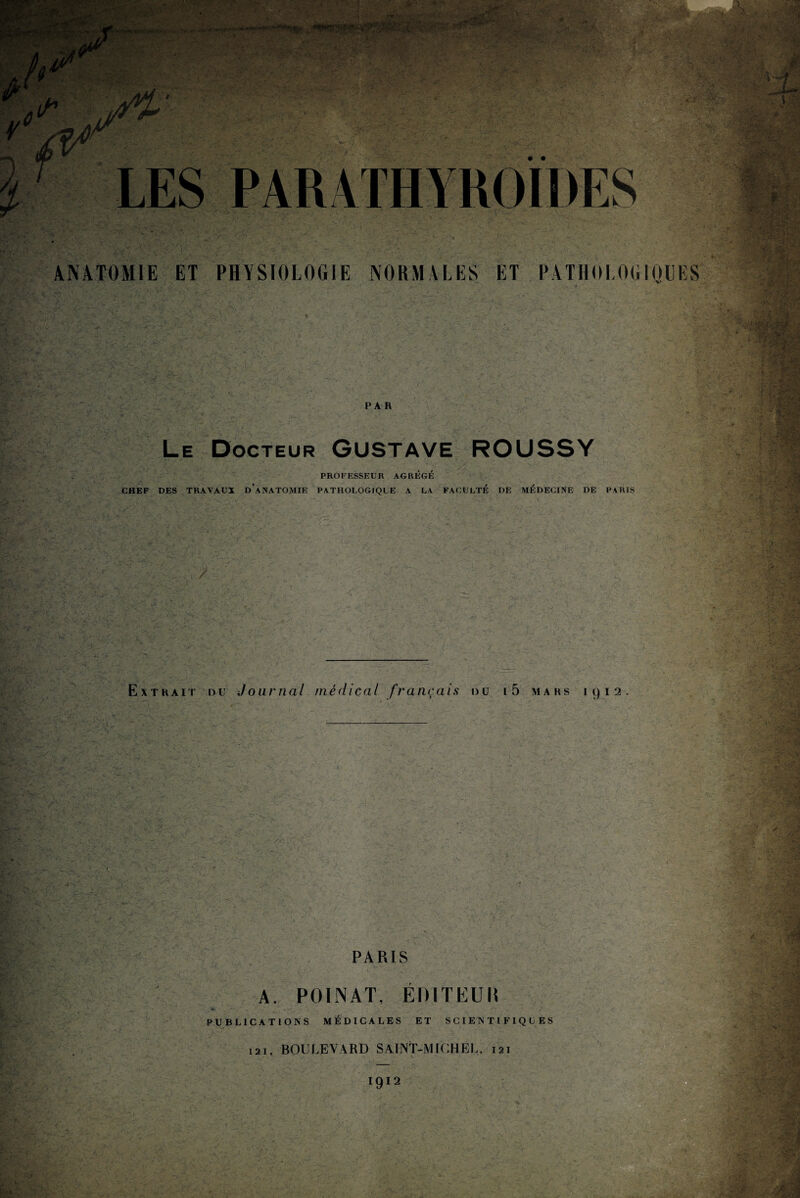 ANATOMIE ET PHYSIOLOGIE NORMALES ET PATHOLOGIQUES PAR Le Docteur GUSTAVE ROUSSY PROFESSEUR AGRÉGÉ CHEF DES TRAVAUX d’aNATOMIE PATHOLOGIQUE A LA FACULTE DE MÉDECINE DE PARIS . .y : > l-, ■: ‘ -■ T' ' a, V;- / •' Extrait du Journal médical français du i5 mars 1912.  ■ > v, S'. . ■. ; ; u.'«• ' , ‘ y > ‘ ■ ■ . • . V ? • <'■ •' PARIS A. PO IN AT, ÉDITEUR PUBLICATIONS MÉDICALES ET SCIENTIFIQUES 121, BOULEVARD SAINT-MICHEL, 121