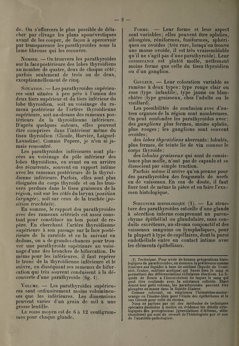 de. On s’efforcera le plus possible de déta¬ cher par clivage les plans aponévrotiques avant de les couper, de façon à apercevoir par transparence les parathyroïdes sous la lame fibreuse qui les recouvre. Nombre. —On trouvera les parathyroïdes sur la face postérieure des lobes thyroïdiens au nombre de quatre, deux de chaque côté; parfois seulement de trois ou de deux, exceptionnellement de cinq. Situation. — Les parathyroïdes supérieu¬ res sont situées à peu près à Funion des deux tiers supérieur et du tiers inférieur du lobe thyroïdien, soit au voisinage du ra¬ meau postérieur de l’artère thyroïdienne supérieure, soit au-dessus des rameaux pos¬ térieurs de la thyroïdienne inférieure. D’après quelques auteurs, elles peuvent être comprises dans l’intérieur même du tissu thyroïdien (Claude, Harvier, Laignel- Lavastine). Comme Pepere, je n’en ai ja¬ mais rencontré. Les parathyroïdes inférieures sont pla¬ cées au voisinage du pôle inférieur des lobes thyroïdiens, en avant ou en arrière des récurrents, souvent en rapport intime avec les rameaux postérieurs de la thyroï¬ dienne inférieure. Parfois, elles sont plus éloignées du corps thyroïde et on les trou¬ vera perdues dans le tissu graisseux de la région, soit sur les côtés du larynx {position laryngée), soit sur ceux de la trachée [po¬ sition trachéale). En somme, le rapport des parathyroïdes avec des rameaux artériels est assez cons¬ tant pour constituer un bon point de re¬ père. En cherchant l’artère thyroïdienne supérieure à son passage sur la face posté¬ rieure de la carotide et en la suivant en dedans, on a de grandes chances pour trou¬ ver une parathyroïde supérieure au voisi¬ nage d’une des branches de bifurcation. De même pour les inférieures, il faut repérer le tronc de la thyroïdienne inférieure et le suivre, en disséquant ses rameaux de bifur¬ cation qui très souvent conduisent à la dé¬ couverte d’une parathyroïde (fig. 1). Volume. — Les parathyroïdes supérieu¬ res sont ordinairement moins volumineu¬ ses que les inférieures. Les dimensions peuvent varier d’un grain de mil à une grosse lentille. Le poids moyen est de 6 à 12 centigram¬ mes pour chaque glande. Forme. — Leur forme et leur aspect sont variables ; elles peuvent être aplaties, allongées, réniformes, fusiformes, sphéri¬ ques ou ovoïdes (très rare, lorsqu’on trouve une masse ovoïde, il est très vraisemblable qu’il ne s’agit pas d’une parathyroïde). Leur consistance est plutôt molle, nettement moins ferme que celle du tissu thyroïdien ou d’un ganglion. Couleur. — Leur coloration variable se ramène à deux types : type rouge clair ou rose (type infantile), type jaune ou blan¬ châtre (type graisseux, chez l’adulte ou le vieillard). Les possibilités de confusion avec d’au¬ tres organes de la région sont nombreuses. On peut confondre les parathyroïdes avec : des ganglions plus fermes, moins aplatis, plus rouges ; les ganglions sont souvent ovoïdes ; des lobes thyroïdiens aberrants: lobulés, plus fermes, de teinte lie de vin comme le corps thyroïde ; des lobules graisseux qui sont de consis¬ tance plus molle, n’ont pas de capsule et se dissocient par simple traction. Parfois même il arrive qu’on prenne pour des parathyroïdes des fragments de nerfs ou de vaisseaux. En cas de doute, il faut fixer tout de même la pièce et en faire l’exa¬ men histologique. t < Structure histologique (1). — La struc¬ ture des parathyroïdes est celle d’une glande à sécrétion interne comprenant un paren¬ chyme épithélial ou glandulaire, sans con¬ duits excréteurs, un stroma conjonctif et des vaisseaux sanguins ou lymphatiques, pour la plupart à type de capillaires, dont la paroi endothéliale entre en contact intime avec les éléments épithéliaux. (1) Technique. Pour avoir de bonnes préparations histo¬ logiques de parathyroïdes, on donnera la préférence comme fixateurs aux liquides à base de sublimé (liquide de Domi- nici, Zenker, sublimé acétique) qui fixent bien le sang et permettent des différenciations cellulaires électives. Le li¬ quide de Bouin a l’inconvénient de laquer le sang qui peut être confondu avec la substance colloïde. Etant donné leur petit volume, les parathyroïdes peuvent être plongées en masse dans le liquide fixateur. Gomme colorant, on emploiera l’hématéine-éosine- orange ou l’éosine-bleu pour l’étude des épithéliums et le van Gieson pour celle du stroma. Nous ne parlons pas ici des méthodes de techniques spéciales destinées à mettre en évidence les détails cyto¬ logiques des protoplasmas (granulations d’Altman, mito¬ chondries) qui sont du ressort de l’histologiste pur et non de l’anatomo-pathologiste.