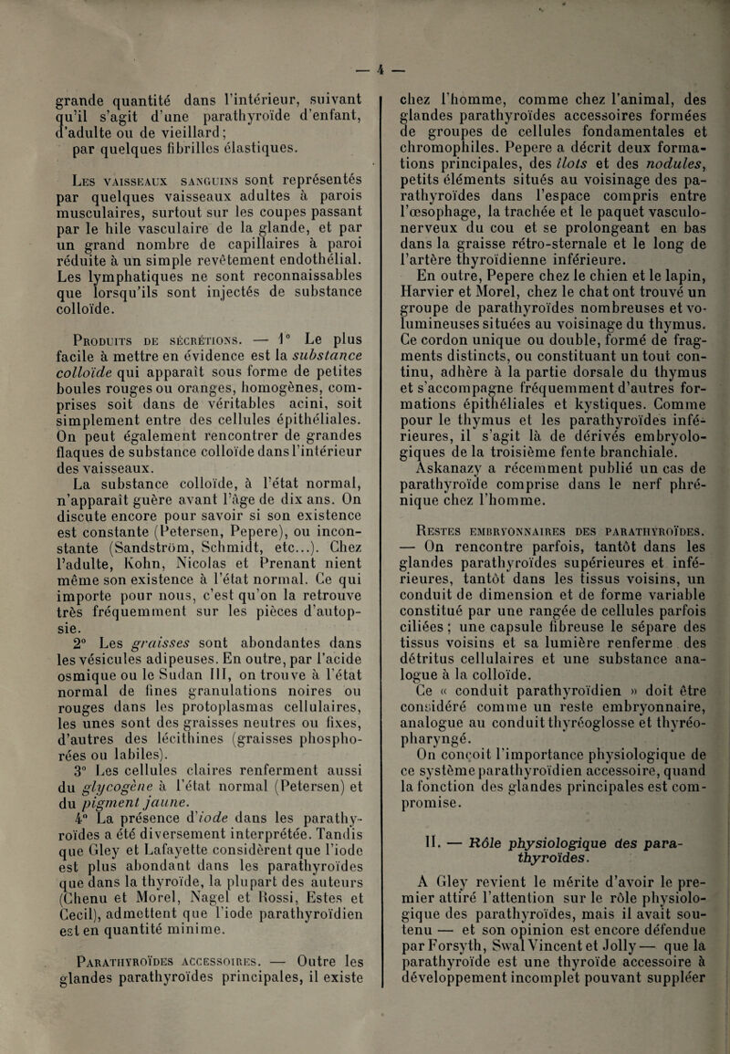 grande quantité dans l'intérieur, suivant qu’il s’agit d’une parathyroïde d’enfant, d’adulte ou de vieillard ; par quelques fibrilles élastiques. ; Les vaisseaux sanguins sont représentés par quelques vaisseaux adultes à parois musculaires, surtout sur les coupes passant par le hile vasculaire de la glande, et par un grand nombre de capillaires à paroi réduite à un simple revêtement endothélial. Les lymphatiques ne sont reconnaissables que lorsqu’ils sont injectés de substance colloïde. Produits de sécrétions. — 1° Le plus facile à mettre en évidence est la substance colloïde qui apparaît sous forme de petites boules rouges ou oranges, homogènes, com¬ prises soit dans de véritables acini, soit simplement entre des cellules épithéliales. On peut également rencontrer de grandes flaques de substance colloïde dans l’intérieur des vaisseaux. La substance colloïde, à l’état normal, n’apparaît guère avant Page de dix ans. On discute encore pour savoir si son existence est constante (Petersen, Pepere), ou incon¬ stante (Sandstrom, Schmidt, etc...). Chez l’adulte, Kohn, Nicolas et Prenant nient même son existence à l’état normal. Ce qui importe pour nous, c’est qu’on la retrouve très fréquemment sur les pièces d’autop¬ sie. 2° Les graisses sont abondantes dans les vésicules adipeuses. En outre, par l’acide osmique ou le Sudan III, on trouve à l’état normal de fines granulations noires ou rouges dans les protoplasmas cellulaires, les unes sont des graisses neutres ou fixes, d’autres des lécithines (graisses phospho- rées ou labiles). 3° Les cellules claires renferment aussi du glycogène à l’état normal (Petersen) et du pigment jaune. 4° La présence d'iode dans les parathy¬ roïdes a été diversement interprétée. Tandis que Gley et Lafayette considèrent que l’iode est plus abondant dans les parathyroïdes que dans la thyroïde, la plupart des auteurs (Chenu et Morel, Nagel et Kossi, Estes et Cecil), admettent que l’iode parathyroïdien est en quantité minime. Parathyroïdes accessoires. — Outre les glandes parathyroïdes principales, il existe chez l’homme, comme chez l’animal, des glandes parathyroïdes accessoires formées de groupes de cellules fondamentales et chromophiles. Pepere a décrit deux forma¬ tions principales, des Ilots et des nodules, petits éléments situés au voisinage des pa¬ rathyroïdes dans l’espace compris entre l’œsophage, la trachée et le paquet vasculo- nerveux du cou et se prolongeant en bas dans la graisse rétro-sternale et le long de l’artère thyroïdienne inférieure. En outre, Pepere chez le chien et le lapin, Harvier et Morel, chez le chat ont trouvé un groupe de parathyroïdes nombreuses et vo¬ lumineuses situées au voisinage du thymus. Ce cordon unique ou double, formé de frag¬ ments distincts, ou constituant un tout con¬ tinu, adhère à la partie dorsale du thymus et s’accompagne fréquemment d’autres for¬ mations épithéliales et kystiques. Comme pour le thymus et les parathyroïdes infé¬ rieures, il s’agit là de dérivés embryolo¬ giques de la troisième fente branchiale. Askanazy a récemment publié un cas de parathyroïde comprise dans le nerf phré¬ nique chez l’homme. Restes embryonnaires des parathyroïdes. — On rencontre parfois, tantôt dans les glandes parathyroïdes supérieures et infé¬ rieures, tantôt dans les tissus voisins, un conduit de dimension et de forme variable constitué par une rangée de cellules parfois ciliées ; une capsule fibreuse le sépare des tissus voisins et sa lumière renferme des détritus cellulaires et une substance ana¬ logue à la colloïde. Ce « conduit parathyroïdien » doit être considéré comme un reste embryonnaire, analogue au conduit thyréoglosse et thyréo- pharyngé. On conçoit l'importance physiologique de ce système parathyroïdien accessoire, quand la fonction des glandes principales est com¬ promise. IL — Kole physiologique des para¬ thyroïdes. A Gley revient le mérite d’avoir le pre¬ mier attiré l’attention sur le rôle physiolo¬ gique des parathyroïdes, mais il avait sou¬ tenu — et son opinion est encore défendue par Forsyth, Swal Vincent et Jolly— que la parathyroïde est une thyroïde accessoire à développement incomplet pouvant suppléer