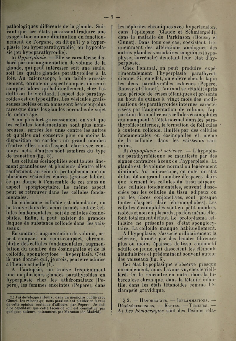 pathologiques différents de la glande. Sui¬ vant que ces états paraissent traduire une exagération ou une diminution du fonction¬ nement de l’organe, on dit qu’il y a hyper- . plasie (ou hyperparathyroïdie) ou hypopla¬ sie (ou hypoparathyroïdie). a) Hyperplasie. —Elle se caractérise d’a¬ bord par une augmentation de volume de la glande, qui peut intéresser soit une seule, soit les quatre glandes parathyroïdes à la fois. Au microscope, à un faible grossis¬ sement, onnote un aspect compact ousemi- compact alors qu’habituellement, chez l’a¬ dulte ou le vieillard, l’aspect des parathy¬ roïdes est du type diffus. Les vésicules grais¬ seuses isolées ou en amas sont beaucoup plus raresque dans lesglandes normales de sujet de même âge. A un plus fort grossissement, on voit que les cellules fondamentales sont plus nom¬ breuses, serrées les unes contre les autres et qu’elles ont conservé plus ou moins la disposition en cordon : un grand nombre d’entre elles sont d’aspect clair avec con¬ tours nets, d’autres sont sombres du type de transition (fig. 5). Les cellules éosinophiles sont toutes fine¬ ment granuleuses et plusieurs d’entre elles renferment au sein du protoplasma une ou plusieurs vésicules claires (graisse labile), ce qui donne à l’ensemble de ces amas un aspect spongiocytaire. Le même aspect peut se retrouver dans les cellules fonda¬ mentales. La substance colloïde est abondante, on la trouve dans des acini formés soit de Cel¬ lules fondamentales, soit de cellules éosino¬ philes. Enfin, il peut exister de grandes ilaques de substance colloïde dans les vais: seaux. En somme : augmentation de volume, as¬ pect compact ou semi-compact, chromo- philie des cellules fondamentales, augmen¬ tation du nombre des éosinophiles et de la colloïde, spongiocytose = hyperplasie. C’est là une donnée qui, je crois, peut être admise à l’heure actuelle (1). A l’autopsie, on trouve fréquemment une ou plusieurs glandes parathyroïdes en hyperplasie chez les athéromateux (Pe- pere), les femmes enceintes (Pepere), dans (1) J’ai développé ailleurs, dans un mémoire publié avec Glunet, les raisons qui nous paraissaient plaider en faveur de cette opinion soutenue d’ailleurs par Pepere. Je dois dire cependant que cette façon de voir est combattue par quelques auteurs, notamment par Maranon (de Madrid). les néphrites chroniques avec hypertension, dans l’épilepsie (Claude et Schmiergeld), dans la maladie de Parkinson (Roussy et Glunet). Dans tous ces cas, coexistent fré¬ quemment des altératious analogues Des autres glandes vasculaires sanguines (hypo¬ physe, surrénale) dénotant leur état d’hy¬ perplasie. Chez l’animal, on peut produire expé¬ rimentalement l’hyperplasie parathyroï- dienne. Si, en effet, on enlève chez le lapin les deux parathyroïdes externes (Pepere, Roussy etClunet), l’animal se rétablit après une période de crises tétaniques et présente au bout de quinze à vingt mois des modi¬ fications des parathyroïdes internes caracté¬ risées par l’augmentation de volume, l’ap¬ parition de nombreuses cellules éosinophiles qui manquent à l’état normal dans les para¬ thyroïdes internes, la formation de follicules à contenu colloïde, limités par des cellules fondamentales ou éosinophiles et même de la colloïde dans les vaisseaux san¬ guins. R) Hypoplasie et sclérose. — L’hypopla¬ sie parathyroïdienne se manifeste par des signes contraires à ceux de l’hyperplasie. La glande est de volume normal ou légèrement diminué. Au microscope, on note un état diffus du au grand nombre d’espaces clairs que forment les cellules du tissu adipeux. Les cellules fondamentales, souvent disso¬ ciées par les cellules du tissu adipeux ou par les fibres conjonctives, sont presque toutes d’aspect clair (chromophobes), Les cellules éosinophiles sont en petit nombre, isolées etnon en placards, parfois même elles font totalement défaut. Le protoplasma cel¬ lulaire ne présente pas d’état spongiocy¬ taire. La colloïde manque habituellement. A l’hypoplasie, s’associe ordinairement la sclérose, formée par des bandes fibreuses plus ou moins épaisses de tissu conjonctif adulte ou jeune, qui dissocient les éléments glandulaires et prédominent souvent autour des vaisseaux (fig. 6). Cet état hypoplasique s’observe presque normalement, nous 1 avons vu, chez le vieil¬ lard. On le rencontre en outre dans la tu¬ berculose chronique, dans la tétanie infan¬ tile, dans les états tétanoïdes comme l’é¬ clampsie gravidique. § 2. — Hémorragies. — Inflammations. — Dégénérescences. — Kystes. —Tumeurs. — A) Les hémorragies sont des lésions rela-