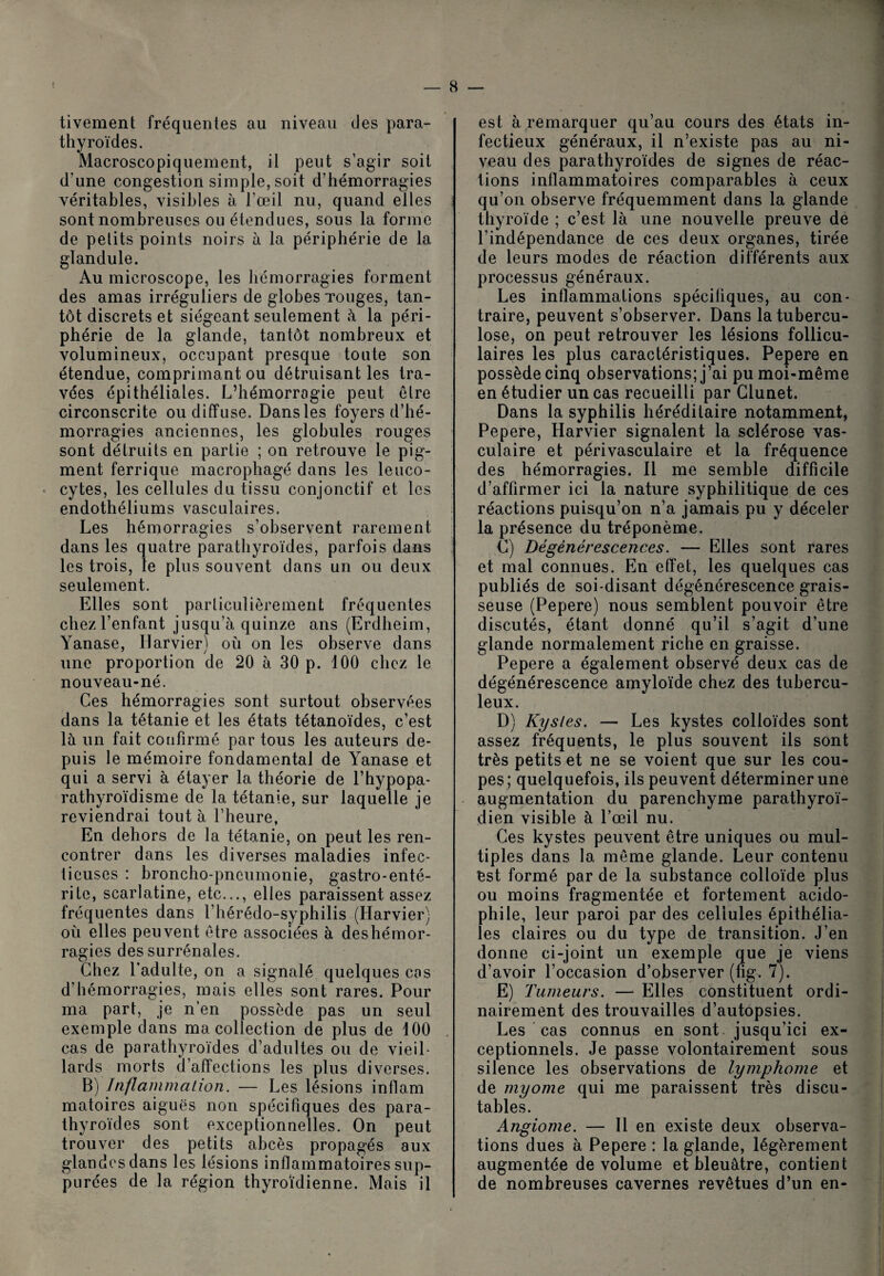 tivement fréquentes au niveau des para¬ thyroïdes. Macroscopiquement, il peut s’agir soit d’une congestion simple, soit d’hémorragies véritables, visibles à l’œil nu, quand elles sont nombreuses ou étendues, sous la forme de petits points noirs à la périphérie de la glandule. Au microscope, les hémorragies forment des amas irréguliers de globes Touges, tan¬ tôt discrets et siégeant seulement à la péri¬ phérie de la glande, tantôt nombreux et volumineux, occupant presque toute son étendue, comprimant ou détruisant les tra¬ vées épithéliales. L’hémorragie peut être circonscrite ou diffuse. Dans les foyers d’hé¬ morragies anciennes, les globules rouges sont détruits en partie ; on retrouve le pig¬ ment ferrique macrophagé dans les leuco- * cytes, les cellules du tissu conjonctif et les endothéliums vasculaires. Les hémorragies s’observent rarement dans les quatre parathyroïdes, parfois dans les trois, le plus souvent dans un ou deux seulement. Elles sont particulièrement fréquentes chez l’enfant jusqu’à quinze ans (Erdheim, Yanase, Harvier) où on les observe dans une proportion de 20 à 30 p. 100 chez le nouveau-né. Ces hémorragies sont surtout observées dans la tétanie et les états tétanoïdes, c’est là un fait confirmé par tous les auteurs de¬ puis le mémoire fondamental de Yanase et qui a servi à étayer la théorie de l’hypopa- rathyroïdisme de la tétanie, sur laquelle je reviendrai tout à l’heure, En dehors de la tétanie, on peut les ren¬ contrer dans les diverses maladies infec¬ tieuses : broncho-pneumonie, gastro-enté¬ rite, scarlatine, etc..., elles paraissent assez fréquentes dans l’hérédo-syphilis (Harvier) où elles peuvent être associées à deshémor¬ ragies des surrénales. Chez l’adulte, on a signalé quelques cos d’hémorragies, mais elles sont rares. Pour ma part, je n’en possède pas un seul exemple dans ma collection de plus de 100 cas de parathyroïdes d’adultes ou de vieil¬ lards morts d’affections les plus diverses. B) Inflammation. — Les lésions inflam matoires aiguës non spécifiques des para¬ thyroïdes sont exceptionnelles. On peut trouver des petits abcès propagés aux glandcsdans les lésions inflammatoires sup- piirées de la région thyroïdienne. Mais il est à remarquer qu’au cours des états in¬ fectieux généraux, il n’existe pas au ni¬ veau des parathyroïdes de signes de réac¬ tions inflammatoires comparables à ceux qu’on observe fréquemment dans la glande thyroïde ; c’est là une nouvelle preuve de l’indépendance de ces deux organes, tirée de leurs modes de réaction différents aux processus généraux. Les inflammations spécifiques, au con¬ traire, peuvent s’observer. Dans la tubercu¬ lose, on peut retrouver les lésions follicu¬ laires les plus caractéristiques. Pepere en possède cinq observations; j’ai pu moi-même en étudier un cas recueilli par Glunet. Dans la syphilis héréditaire notamment, Pepere, Harvier signalent la sclérose vas¬ culaire et périvasculaire et la fréquence des hémorragies. Il me semble difficile d’affirmer ici la nature syphilitique de ces réactions puisqu’on n’a jamais pu y déceler la présence du tréponème. C) Dégénérescences. — Elles sont rares et mal connues. En effet, les quelques cas publiés de soi-disant dégénérescence grais¬ seuse (Pepere) nous semblent pouvoir être discutés, étant donné qu’il s’agit d’une glande normalement riche en graisse. Pepere a également observé deux cas de dégénérescence amyloïde chez des tubercu¬ leux. D) Kystes. — Les kystes colloïdes sont assez fréquents, le plus souvent ils sont très petits et ne se voient que sur les cou¬ pes; quelquefois, ils peuvent déterminer une augmentation du parenchyme parathyroï- dien visible à l’œil nu. Ces kystes peuvent être uniques ou mul¬ tiples dans la même glande. Leur contenu est formé par de la substance colloïde plus ou moins fragmentée et fortement acido- phile, leur paroi par des cellules épithélia¬ les claires ou du type de transition. J’en donne ci-joint un exemple que je viens d’avoir l’occasion d’observer (fig. 7). E) Tumeurs. — Elles constituent ordi¬ nairement des trouvailles d’autopsies. Les cas connus en sont jusqu’ici ex¬ ceptionnels. Je passe volontairement sous silence les observations de lymphome et de myome qui me paraissent très discu¬ tables. Angiome. — Il en existe deux observa¬ tions dues à Pepere : la glande, légèrement augmentée de volume et bleuâtre, contient de nombreuses cavernes revêtues d’un en-