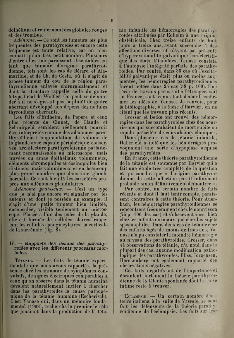 dothélium et renfermant des globules rouges et des trombus. Adénome. — Ce sont les tumeurs les plus fréquentes des parathyroïdes et encore cette fréquence est toute relative, car on n’en connaît qu’un très petit nombre. Plusieurs d’entre elles me paraissent discutables en tant que tumeur d’origine parathyroï- dienne, tels sont les cas de Bérard et Ala- martine, et de Ch. da Costa, où il s’agit de grosse tumeur du cou de la région para- thyroïdienne enlevée chirurgicalement et dont la structure rappelle celle du goitre à type fœtal de Wolfler. On peut se deman¬ der s’il ne s’agissait pas là plutôt de goitre aberrant développé aux dépens des nodules thyroïdiens aberrants. Les faits d’Erdheim, de Pepere et ceux plus récents de Clunet, de Claude et Schmirgeld semblent réellement pouvoir être interprétés comme des adénomes para- thyroïdiens : augmentation de volume de la glande avec capsule périphérique conser¬ vée, architecture parathyroïdienne parfaite¬ ment reconnaissable au microscope, mais travées ou amas épithéliaux volumineux, éléments chromophiles et éosinophiles bien distincts, mais volumineux et en beaucoup plus grand nombre que dans une glande normale. Ce sont bien là les caractères pro¬ pres aux adénomes glandulaires. Adénome graisseux. — C’est un type que je n’ai pas encore vu signaler par les auteurs et dont je possède un exemple. 11 s’agit d’une petite tumeur bien limitée, encapsulée, visible seulement au micros¬ cope. Placée à l’un des pôles de la glande, elle est formée de cellules claires rappe¬ lant les cellules spongiocytaires, la corticale de la surrénale (fig. 8). IV. — Rapports des lésions des parathy¬ roïdes avec les différents processus mor¬ bides. Tétanie. — Les faits de tétanie expéri¬ mentale que nous avons rapportés, la pré¬ sence chez les animaux de symptômes con¬ vulsifs, de signes électriques comparables à ceux qu’on observe dans la tétanie humaine devaient naturellement inciter à chercher dans les parathyroïdes la cause pathogé¬ nique de la tétanie humaine (Escherisch). C’est Yanase qui, dans un mémoire fonda¬ mental (1908), rechercha le premier le rôle que jouaient dans la production de la téta¬ nie infantile les hémorragies des parathy¬ roïdes attribuées par Edheim à une origine obstétricale. Chez treize enfants de huit jours à treize ans, ayant succombé à des affections diverses et n’ayant pas présenté d’hyperexcitabilité galvanique caractéristi¬ que des états tétanoïdes, Yanase constata à l’autopsie l’intégrité parfaite des parathy¬ roïdes. Par contre, dans 35 cas où l’excita¬ bilité galvanique était plus ou moins aug¬ mentée, les hémorragies parathyroïdiennes furent notées dans 25 cas (58 p. 100). Une série de travaux parus soit à l’étranger, soit en France, sont venus tout d’abord confir¬ mer les idées de Yanase. Je renvoie, pour la bibliographie, à la thèse d’Harvier, en ne citant que les travaux plus récents. Grosser et Betke ont trouvé des hémor¬ ragies dans les parathyroïdes chez des nour¬ rissons qui succombaient de mort subite ou rapide précédée de convulsions cloniques. Dans plusieurs cas de tétanie infantile, Haberfeld a noté que les hémorragies pro¬ voquaient une sorte d’hypoplase acquise des parathyroïdes. En France, cette théorie parathyroïdienne de la tétanie est soutenue par Harvier qui a fait une étude très complète de la question et qui conclut que « l’origine parathyroï¬ dienne de cette affection paraît infiniment probable sinon définitivement démontrée ». Par contre, un certain nombre de faits récents et dont il faut tenir compte, parais¬ sent contraires à cette théorie. Pour Auer- hach, les hémorragies parathyroïdiennes se rencontrent fréquemment chez le nourrisson (76 p. 100 des cas) et s’observent aussi bien chez les enfants normaux que chez les sujets spasmophiles. Dans deux cas de tétanie chez des enfants âgés de moins de trois ans, Ya¬ nase n’a pu constater la moindre hémorragie au niveau des parathyroïdes. Grosser, dans 44 observations de tétanie, n’a noté, dans la plupart des cas, aucune modification patho¬ logique des parathyroïdes. Bliss, Jorgensen, Herckenberg ont également rapporté des observations négatives. Ces faits négatifs ont de l’importance et ébranlent fortement la théorie parathyroï¬ dienne de la tétanie spontanée dont la cause intime reste à trouver. Eclampsie. — Un certain nombre d’au¬ teurs italiens, à la suite de Vassale, se sont fait les défenseurs de la théorie parathy- roïdienne de l’éclampsie. Les faits sur les-