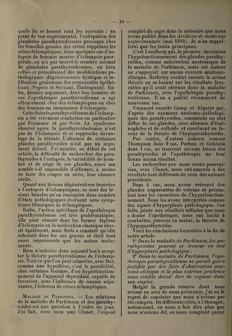 lü — quels ils se basent sont les suivants : au point de vue expérimental, l’extirpation des glandules parathyroïdiennes provoque chez les femelles grosses des crises rappelant les crises éclamptiques; dans quelques cas d’au¬ topsie de femmes mortes d’éclampsie puer¬ pérale, on n’a pas trouvé le nombre normal de glandules parathyroïdiennes, ou bien celles-ci présentaient des modifications pa¬ thologiques (dégénérescence kystique et in¬ filtration graisseuse des corpuscules épithé¬ liaux (Pepere et Saviozzi, Zanfrognini). En¬ fin, dernier argument, dans bon nombre de cas l’opothérapie parathyroïdienne a agi efficacement chez des éclamptiques ou chez des femmes en imminence d’éclampsie. Cette théorie parathyroïdienne de l’éclam p- sie a été vivement combattue en particulier par Frommer et par Seitz. Le syndrome observé après la parathyroïdectomie n’est pas de l’éclampsie et se rapproche davan¬ tage de la tétanie. L’absence de certaines glandes parathyroïdes n’est pas un argu¬ ment décisif. J’ai montré, au début de cet article, la difficulté de rechercher des para¬ thyroïdes à l’autopsie, la variabilité de nom¬ bre et de siège de ces glandes, aussi me semble-t-il impossible d’aflirmer, à moins de faire des coupes en série, leur absence réelle. Quant aux lésions dégénératives trouvées à l’autopsie d’éclamptiques, ce sont des lé¬ sions banales qu’on rencontre dans nombre d’états pathologiques évoluant sans symp¬ tômes tétaniques ni éclamptiques. Enfin, l’action spécifique de l’opothérapie parathyroïdienne est très problématique; elle peut réussir dans les formes légères d’éclampsie ou la médication classique réus¬ sit également, mais Seitz a constaté qu’elle échouait dans les cas graves et était tout aussi impuissante que les autres traite¬ ments. Rien n’autorise donc aujourd’hui à accep¬ ter la théorie parathyroïdienne de l’éclamp¬ sie. Tout ce que l’on peut admettre, avec Bar, comme une hypothèse, c’est la possibilité, chez certaines femmes, d’un hyperfonction- nement de l’appareil thyroïdien, capable de favoriser, sous l’influence de causes adju¬ vantes, l’éclosion de crises éclamptiques. Maladie de Parkinson. — Les relations de la maladie de Parkinson et des parathy¬ roïdes est une question à l’ordre du jour. J’ai fait, avec mon ami Glunet, l’exposé complet du sujet dans le mémoire que nous avons publié dans les Archives de médecine expérimentale (mai 1910). Je n’en rappel¬ lerai que les traits principaux. C’est Lundborgqui, le premier, incrimina l’hypofonctionnement des glandes parathy¬ roïdes, comme substratum anatomique de la maladie de Parkinson, mais cet auteur ne s’appuyait sur aucun examen anatomo¬ clinique. Berkeley soutint ensuite la même théorie en se basant sur les résultats favo¬ rables qu’il avait obtenus dans la maladie de Parkinson, avec l’opothérapie parathy¬ roïdienne. Il en a publié récemment de nouveaux cas. Viennent ensuite Camp et Alquier qui, d’après des examens anatomo-pathologi¬ ques des parathyroïdes, constatent un état diffus de ces glandes, avec absence d’éosi¬ nophiles et de colloïde et concluent en fa¬ veur de la théorie de l’hypoparathyroïdie. Par contre, d’autres auteurs comme Thompson dans 9 cas, Parhon et Golstein dans 1 cas, ne trouvent aucune lésion des parathyroïdes et l’opothérapie ne leur donne aucun résultat. Les recherches que nous avons poursui¬ vies, avec Glunet, nous ont amenés à des résultats tout différents de ceux des auteurs précédents. Dans 4 cas, nous avons retrouvé des glandes augmentées de volume et présen¬ tant tous les caractères de l’hyperfonction- nement. Nous les avons interprétés comme des signes d’hyperplasie pathologique. Ges faits, joints aux résultats néfastes que nous a donné l’opothérapie, nous ont incité à combattre, preuves en mains, la théorie de l’hypoparathyroïdie. Voici les conclusions formulées à la fin de notre article. 1° Dans la maladie de Parkinson, les pa¬ rathyroïdes peuvent se trouver en état ch hyperplasie pathologique ; 2° Dans la maladie de Parkinson, l'opo¬ thérapie parathyroïdienne ne paraît guère justifiée par des faits d'observation ana¬ tomo-clinique et la plus extrême prudence nous semble devoir être de rigueur dans son emploi. Malgré la grande réserve dont nous avions eu soin de nous prémunir, j’ai eu le regret de constater que nous n’avions pas été compris. De différents côtés, à l’étranger, notamment, on nous a fait dire plus que nous n’avions dit, en nous comptant parmi