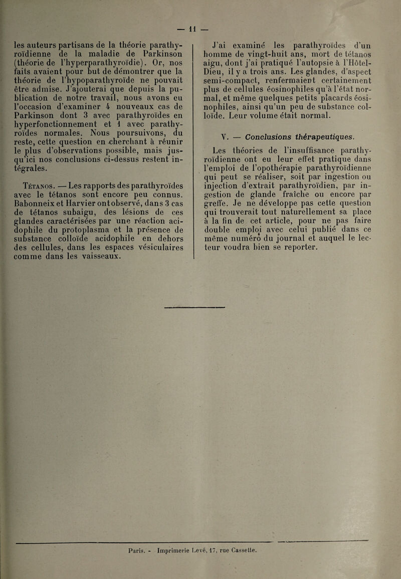 les auteurs partisans de la théorie parathy- roïdienne de la maladie de Parkinson (théorie de l’hyperparathyroïdie). Or, nos faits avaient pour but de démontrer que la théorie de l’hypoparathyroïde ne pouvait être admise. J’ajouterai que depuis la pu¬ blication de notre travail, nous avons eu l’occasion d’examiner 4 nouveaux cas de Parkinson dont 3 avec parathyroïdes en hyperfonctionnement et \ avec parathy¬ roïdes normales. Nous poursuivons, du reste, cette question en cherchant à réunir le plus d’observations possible, mais jus¬ qu’ici nos conclusions ci-dessus restent in¬ tégrales. Tétanos. — Les rapports des parathyroïdes avec le tétanos sont encore peu connus. Babonneix et Harvier ont observé, dans 3 cas de tétanos subaigu, des lésions de ces glandes caractérisées par une réaction aci- dophile du protoplasma et la présence de substance colloïde acidophile en dehors des cellules, dans les espaces vésiculaires comme dans les vaisseaux. J’ai examiné les parathyroïdes d’un homme de vingt-huit ans, mort de tétanos aigu, dont j’ai pratiqué l’autopsie à l’Hôtel- Dieu, il y a trois ans. Les glandes, d’aspect semi-compact, renfermaient certainement plus de cellules éosinophiles qu’à l’état nor¬ mal, et même quelques petits placards éosi¬ nophiles, ainsi qu’un peu de substance col¬ loïde. Leur volume était normal. Y. — Conclusions thérapeutiques. Les théories de l’insuffisance parathy- roïdienne ont eu leur effet pratique dans l’emploi de l’opothérapie parathyroïdienne qui peut se réaliser, soit par ingestion ou injection d’extrait parathyroïdien, par in¬ gestion de glande fraîche ou encore par greffe. Je ne développe pas cette question qui trouverait tout naturellement sa place à la fin de cet article, pour ne pas faire double emptoi avec celui publié dans ce même numéro du journal et auquel le lec¬ teur voudra bien se reporter. Paris. - Imprimerie Levé, 17, rue Cassette.