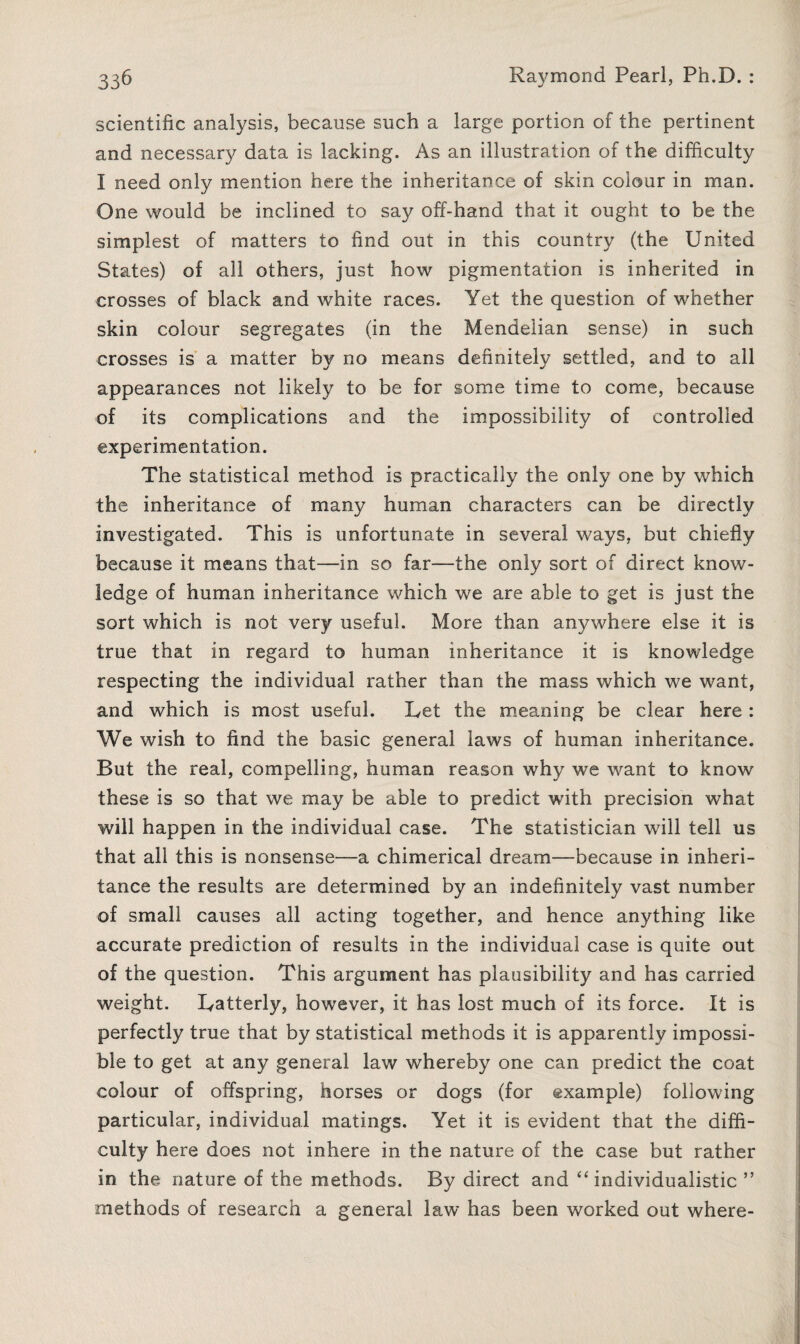 scientific analysis, because such a large portion of the pertinent and necessary data is lacking. As an illustration of the difficulty I need only mention here the inheritance of skin colour in man. One would be inclined to say off-hand that it ought to be the simplest of matters to find out in this country (the United States) of all others, just how pigmentation is inherited in crosses of black and white races. Yet the question of whether skin colour segregates (in the Mendelian sense) in such crosses is’ a matter by no means definitely settled, and to all appearances not likely to be for some time to come, because of its complications and the impossibility of controlled experimentation. The statistical method is practically the only one by which the inheritance of many human characters can be directly investigated. This is unfortunate in several ways, but chiefly because it means that—in so far—the only sort of direct know¬ ledge of human inheritance which we are able to get is just the sort which is not very useful. More than anywhere else it is true that in regard to human inheritance it is knowledge respecting the individual rather than the mass which we want, and which is most useful. Let the meaning be clear here : We wish to find the basic general laws of human inheritance. But the real, compelling, human reason why we want to know these is so that we may be able to predict with precision what will happen in the individual case. The statistician will tell us that all this is nonsense—a chimerical dream—because in inheri¬ tance the results are determined by an indefinitely vast number of small causes all acting together, and hence anything like accurate prediction of results in the individual case is quite out of the question. This argument has plausibility and has carried weight. Latterly, however, it has lost much of its force. It is perfectly true that by statistical methods it is apparently impossi¬ ble to get at any general law whereby one can predict the coat colour of offspring, horses or dogs (for example) following particular, individual matings. Yet it is evident that the diffi¬ culty here does not inhere in the nature of the case but rather in the nature of the methods. By direct and “individualistic ” methods of research a general law has been worked out where-