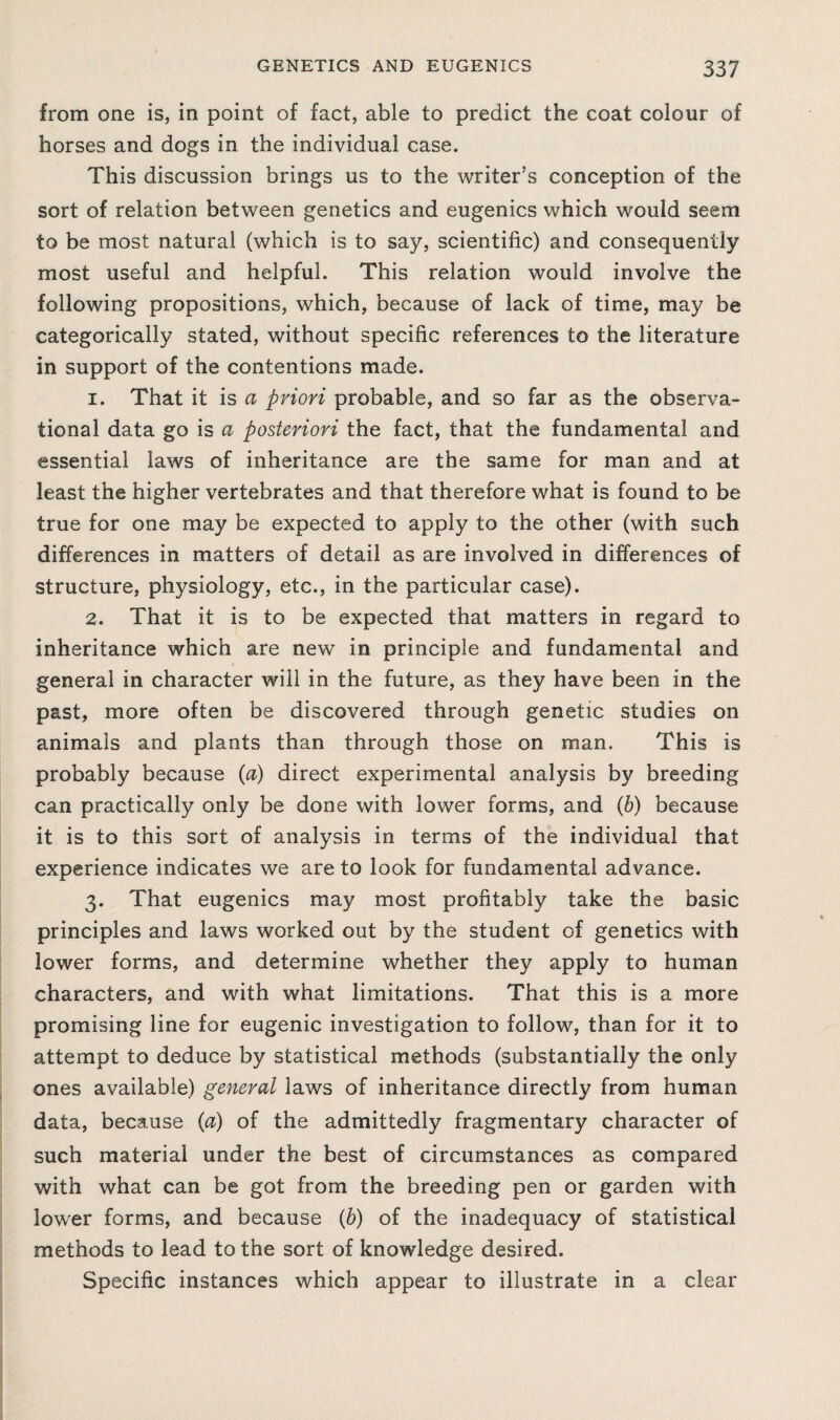 from one is, in point of fact, able to predict the coat colour of horses and dogs in the individual case. This discussion brings us to the writer’s conception of the sort of relation between genetics and eugenics which would seem to be most natural (which is to say, scientific) and consequently most useful and helpful. This relation would involve the following propositions, which, because of lack of time, may be categorically stated, without specific references to the literature in support of the contentions made. 1. That it is a priori probable, and so far as the observa¬ tional data go is a posteriori the fact, that the fundamental and essential laws of inheritance are the same for man and at least the higher vertebrates and that therefore what is found to be true for one may be expected to apply to the other (with such differences in matters of detail as are involved in differences of structure, physiology, etc., in the particular case). 2. That it is to be expected that matters in regard to inheritance which are new in principle and fundamental and general in character will in the future, as they have been in the past, more often be discovered through genetic studies on animals and plants than through those on man. This is probably because {a) direct experimental analysis by breeding can practically only be done with lower forms, and (h) because it is to this sort of analysis in terms of the individual that experience indicates we are to look for fundamental advance. 3. That eugenics may most profitably take the basic principles and laws worked out by the student of genetics with lower forms, and determine whether they apply to human characters, and with what limitations. That this is a more promising line for eugenic investigation to follow, than for it to attempt to deduce by statistical methods (substantially the only ones available) general laws of inheritance directly from human data, because {a) of the admittedly fragmentary character of such material under the best of circumstances as compared with what can be got from the breeding pen or garden with lower forms, and because (b) of the inadequacy of statistical methods to lead to the sort of knowledge desired. Specific instances which appear to illustrate in a clear