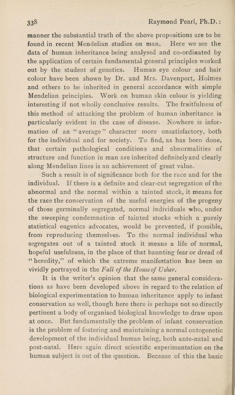 manner the substantial truth of the above propositions are to be found in recent Mendelian studies on man. Here we see the data of human inheritance being analysed and co-ordinated by the application of certain fundamental general principles worked out by the student of genetics. Human eye colour and hair colour have been shown by Dr. and Mrs. Davenport, Holmes and others to be inherited in general accordance with simple Mendelian principles. Work on human skin colour is yielding interesting if not wholly conclusive results. The fruitfulness of this method of attacking the problem of human inheritance is particularly evident in the case of disease. Nowhere is infor¬ mation of an average ” character more unsatisfactory, both for the individual and for society. To find, as has been done, that certain pathological conditions and abnormalities of structure and function in man are inherited definitelyand clearly along Mendelian lines is an achievement of great value. Such a result is of significance both for the race and for the individual. If there is a definite and clear-cut segregation of the abnormal and the normal within a tainted stock, it means for the race the conservation of the useful energies of the progeny of those germinally segregated, normal individuals who, under the sweeping condemnation of tainted stocks which a purely statistical eugenics advocates, would be prevented, if possible, from reproducing themselves. To the normal individual who segregates out of a tainted stock it means a life of normal, hopeful usefulness, in the place of that haunting fear or dread of ‘‘ heredity,” of which the extreme manifestation has been so vividly portrayed in the Fall of the Houseof Usher. It is the writer’s opinion that the same general considera¬ tions as have been developed above in regard to the relation of biological experimentation to human inheritance apply to infant conservation as well, though here there is perhaps not so directly pertinent a body of organised biological knowledge to draw upon at once. But fundamentally the problem of infant conservation is the problem of fostering and maintaining a normal ontogenetic development of the individual human being, both ante-natal and post-natal. Here again direct scientific experimentation on the human subject is out of the question. Because of this the basic