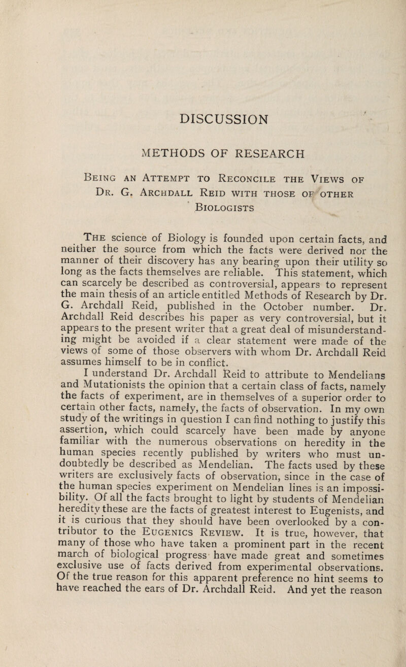 DISCUSSION METHODS OF RESEARCH Being an Attempt to Reconcile the Views of Dr. G. Archdall Reid with those of other Biologists The science of Biology is founded upon certain facts, and neither the source from which the facts were derived nor the manner of their discovery has any bearing upon their utility so long as the facts themselves are reliable. This statement, which can scarcely be described as controversial, appears to represent the main thesis of an article entitled Methods of Research by Dr. G. Archdall Reid, published in the October number. Dr. Archdall Reid describes his paper as very controversial, but it appears to the present writer that a great deal of misunderstand- ing might be avoided if a clear statement were made of the views of some of those observers with whom Dr. Archdall Reid assumes himself to be in conflict. I understand Dr. Archdall Reid to attribute to Mendelians and Mutationists the opinion that a certain class of facts, namely the facts of experiment, are in themselves of a superior order to certain other facts, namely, the facts of observation. In my own study of the writings in question I can find nothing to justify this assertion, which could scarcely have been made by anyone familiar with the numerous observations on heredity in the human species recently published by writers who must un¬ doubtedly be described as Mendelian. The facts used by these writers are exclusively facts of observation, since in the case of the human species experiment on Mendelian lines is an impossi¬ bility. Of all the facts brought to light by students of Mendelian heredity these are the facts of greatest interest to Eugenists, and it is curious that they should have been overlooked by a con¬ tributor to the Eugenics Review. It is true, however, that many of those who have taken a prominent part in the recent march of biological progress* have made great and sometimes exclusive use of facts derived from experimental observations. Of the true reason for this apparent preference no hint seems to have reached the ears of Dr. Archdall Reid. And yet the reason