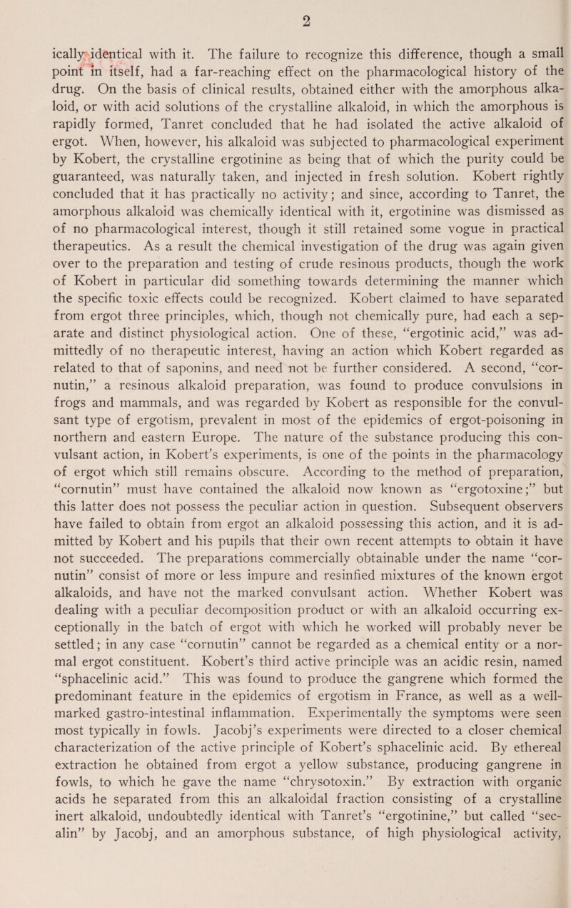 ically identical with it. The failure to recognize this difference, though a small point in itself, had a far-reaching effect on the pharmacological history of the drug. On the basis of clinical results, obtained either with the amorphous alka¬ loid, or with acid solutions of the crystalline alkaloid, in which the amorphous is rapidly formed, Tanret concluded that he had isolated the active alkaloid of ergot. When, however, his alkaloid was subjected to pharmacological experiment by Robert, the crystalline ergotinine as being that of which the purity could be guaranteed, was naturally taken, and injected in fresh solution. Robert rightly concluded that it has practically no activity; and since, according to Tanret, the amorphous alkaloid was chemically identical with it, ergotinine was dismissed as of no pharmacological interest, though it still retained some vogue in practical therapeutics. As a result the chemical investigation of the drug was again given over to the preparation and testing of crude resinous products, though the work of Robert in particular did something towards determining the manner which the specific toxic effects could be recognized. Robert claimed to have separated from ergot three principles, which, though not chemically pure, had each a sep¬ arate and distinct physiological action. One of these, “ergotinic acid,” was ad¬ mittedly of no therapeutic interest, having an action which Robert regarded as related to that of saponins, and need not be further considered. A second, “cor¬ nutin,” a resinous alkaloid preparation, was found to produce convulsions in frogs and mammals, and was regarded by Robert as responsible for the convul- sant type of ergotism, prevalent in most of the epidemics of ergot-poisoning in northern and eastern Europe. The nature of the substance producing this con- vulsant action, in Robert’s experiments, is one of the points in the pharmacology of ergot which still remains obscure. According to the method of preparation, “cornutin” must have contained the alkaloid now known as “ergotoxinebut this latter does not possess the peculiar action in question. Subsequent observers have failed to obtain from ergot an alkaloid possessing this action, and it is ad¬ mitted by Robert and his pupils that their own recent attempts to obtain it have not succeeded. The preparations commercially obtainable under the name “cor¬ nutin” consist of more or less impure and resinfied mixtures of the known ergot alkaloids, and have not the marked convulsant action. Whether Robert was dealing with a peculiar decomposition product or with an alkaloid occurring ex¬ ceptionally in the batch of ergot with which he worked will probably never be settled; in any case “cornutin” cannot be regarded as a chemical entity or a nor¬ mal ergot constituent. Robert’s third active principle was an acidic resin, named “sphacelinic acid.” This was found to produce the gangrene which formed the predominant feature in the epidemics of ergotism in France, as well as a well- marked gastro-intestinal inflammation. Experimentally the symptoms were seen most typically in fowls. Jacobj’s experiments were directed to a closer chemical characterization of the active principle of Robert’s sphacelinic acid. By ethereal extraction he obtained from ergot a yellow substance, producing gangrene in fowls, to which he gave the name “chrysotoxin.” By extraction with organic acids he separated from this an alkaloidal fraction consisting of a crystalline inert alkaloid, undoubtedly identical with Tanret’s “ergotinine,” but called “sec- alin” by Jacobj, and an amorphous substance, of high physiological activity,