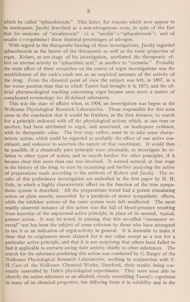 which he called “sphacelotoxin.” This latter, for reasons which now appear to be inadequate, Jacobj described as a non-nitrogenous resin, in spite of the fact that his analyses of “secalintoxin” (i. e. “secalin”-|-“sphacelotoxin’') and of secalin (=ergotinine) show identical percentages of nitrogen. With regard to the therapeutic bearing of these investigations, Jacobj regarded sphacelotoxin as the bearer of the therapeutic as well as the toxic properties of ergot. Robert, at one stage of his investigation, attributed the therapeutic ef¬ fect on uterine activity to “sphacelinic acid,” at another to “cornutin.” Probably the main effect of these researches on the course of ergot investigations was the establishment of the cock’s-comb test as an empirical measure of the activity of the drug. From the chemical point of view the subject was left, in 1897, in a far worse position than that to which Tanret had brought it in 1875, and the of¬ ficial pharmacological teaching concerning ergot became once more a matter of complicated terminology for ill-defined substances. This was the state of affairs when, in 1904, an investigation wras begun at the Wellcome Physiological Research Laboratories. Those responsible for this soon came to the conclusion that it would be fruitless, in the first instance, to search for a principle endowed with all the physiological actions which, at one time or another, had been attributed to ergot, and associated, on inadequate evidence, with its therapeutic value. The first step, rather, must be to take some charac¬ teristic action, which could be regarded as probably the effect of one active con¬ stituent, and endeavor to ascertain the nature of that constituent. It would then be possible, if a chemically pure principle were obtainable, to investigate its re¬ lation to other types of action, and to search further for other principles, if it became clear that more than one was involved. It seemed natural, at that stage in the history of the drug, to start by examining and further analyzing the action of preparations made according to the methods of Robert and Jacobj. The re¬ sults of this preliminary investigation are embodied in the first paper by H. H. Dale, in which a highly characteristic effect on the function of the true sympa¬ thetic system is described. All the preparations tested had a potent stimulating action on plain muscle, succeeded by a paralysis of motor sympathetic effects, while the inhibitor actions of the same system were left unaffected. The most readily observed instance of this action was the fall of blood-pressure resulting from injection of the suprarenal active principle, in place of its normal, typical, pressor action. It may be noted, in passing, that this so-called ‘Vasomotor re¬ versal” test has been the subject of some criticism by those who have attempted to use it as an indication of ergot-activity in general. It is desirable to make it clear that its originators never claimed for it any value except as a test for a particular active principle, and that it is not surprising that others have failed to find it applicable to extracts owing their activity chiefly to other substances. The search for the substance producing this action was conducted by G. Barger of the Wellcome Physiological Research Laboratories, working in conjunction with F. H. Carr of the Wellcome Chemical Works, Dartford, their results being con¬ stantly controlled by Dale’s physiological experiments. They were soon able to identify the active substance as an alkaloid, closely resembling Tanret’s ergotinine in many of its chemical properties, but differing from it in solubility and in the