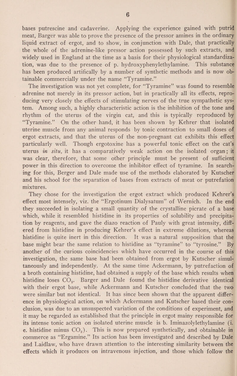 bases putrescine and cadaverine. Applying the experience gained with putrid meat, Barger was able to prove the presence of the pressor amines in the ordinary liquid extract of ergot, and to show, in conjunction with Dale, that practically the whole of the adrenine-like pressor action possessed by such extracts, and widely used in England at the time as a basis for their physiological standardiza¬ tion, was due to the presence of p. hydroxyphenylethylamine. This substance has been produced artifically by a number of synthetic methods and is now ob¬ tainable commercially under the name “Tyramine.” The investigation was not yet complete, for “Tyramine” was found to resemble adrenine not merely in its pressor action, but in practically all its effects, repro¬ ducing very closely the effects of stimulating nerves of the true sympathetic sys¬ tem. Among such, a highly characteristic action is the inhibition of the tone and rhythm of the uterus of the virgin cat, and this is typically reproduced by “Tyramine.” On the other hand, it has been shown by Kehrer that isolated uterine muscle from any animal responds by tonic contraction to small doses of ergot extracts, and that the uterus of the non-pregnant cat exhibits this effect particularly well. Though ergotoxine has a powerful tonic effect on the cat’s uterus in situ, it has a comparatively weak action on the isolated organ; it was clear, therefore, that some other principle must be present of sufficient power in this direction to overcome the inhibitor effect of tyramine. In search¬ ing for this, Berger and Dale made use of the methods elaborated by Kutscher and his school for the separation of bases from extracts of meat or putrefation mixtures. They chose for the investigation the ergot extract which produced Kehrer’s effect most intensely, viz. the “Ergotinum Dialysatum” of Wernich. In the end they succeeded in isolating a small quantity of the crystalline picrate of a base which, while it resembled histidine in its properties of solubility and precipita¬ tion by reagents, and gave the diazo reaction of Pauly with great intensity, diff¬ ered from histidine in producing Kehrer's effect in extreme dilutions, whereas histidine is quite inert in this direction. It was a natural supposition that the base might bear the same relation to histidine as “tyramine” to “tyrosine.” By another of the curious coincidencies which have occurred in the course of this investigation, the same base had been obtained from ergot by Kutscher simul¬ taneously and independently. At the same time Ackermann, by putrefaction of a broth containing histidine, had obtained a supply of the base which results when histidine loses C02. Barger and Dale found the histidine derivative identical with their ergot base, while Ackermann and Kutscher concluded that the two were similar but not identical. It has since been shown that the apparent differ¬ ence in physiological action, on which Ackermann and Kutscher based their con¬ clusion, was due to an unsuspected variation of the conditions of experiment, and it may be regarded as established that the principle in ergot mainy responsible for its intense tonic action on isolated uterine muscle is b. Iminazolylethylamine (i. e. histidine minus C02). This is now prepared synthetically, and obtainable in commerce as “Ergamine.” Its action has been investigated and described by Dale and Laidlaw, who have drawn attention to the interesting similarity between the effects which it produces on intravenous injection, and those which follow the