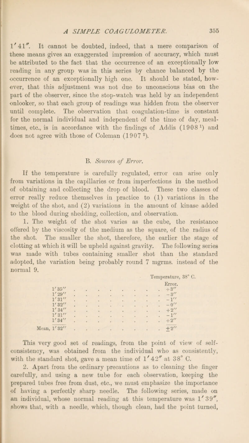 1/41//. It cannot be doubted, indeed, that a mere comparison of these means gives an exaggerated impression of accuracy, which must be attributed to the fact that the occurrence of an exceptionally low reading in any group was in this series by chance balanced by the occurrence of an exceptionally high one. It should be stated, how- over, that this adjustment was not due to unconscious bias on the part of the observer, since the stop-watch was held by an independent onlooker, so that each group of readings was hidden from the observer until complete. The observation that coagulation-time is constant for the normal individual and independent of the time of day, meal¬ times, etc., is in accordance with the findings of Addis (1908 x) and does not agree with those of Coleman (1907 2). B. Sources of Error. If the temperature is carefully regulated, error can arise only from variations in the capillaries or from imperfections in the method of obtaining and collecting the drop of blood. These two classes of error really reduce themselves in practice to (1) variations in the weight of the shot, and (2) variations in the amount of kinase added to the blood during shedding, collection, and observation. 1. The weight of the shot varies as the cube, the resistance offered by the viscosity of the medium as the square, of the radius of the shot. The smaller the shot, therefore, the earlier the stage of clotting at which it will be upheld against gravity. The following series was made with tubes containing smaller shot than the standard adopted, the variation being probably round 7 mgrms. instead of the normal 9. Temperature, 38° C. Error. 1'35.+ 3 V 29.- 3 1' 31.-1 1' 32.-0 1' 34.+2 1' 31.-1 1' 34.+2 Mean, 1'32.+2 This very good set of readings, from the point of view of self- consistency, was obtained from the individual who as consistently, with the standard shot, gave a mean time of l/42// at 38° C. 2. Apart from the ordinary precautions as to cleaning the finger carefully, and using a new tube for each observation, keeping the prepared tubes free from dust, etc., we must emphasize the importance of having a perfectly sharp needle. The following series, made on an individual, whose normal reading at this temperature was l' 39, shows that, with a needle, which, though clean, had the point turned,