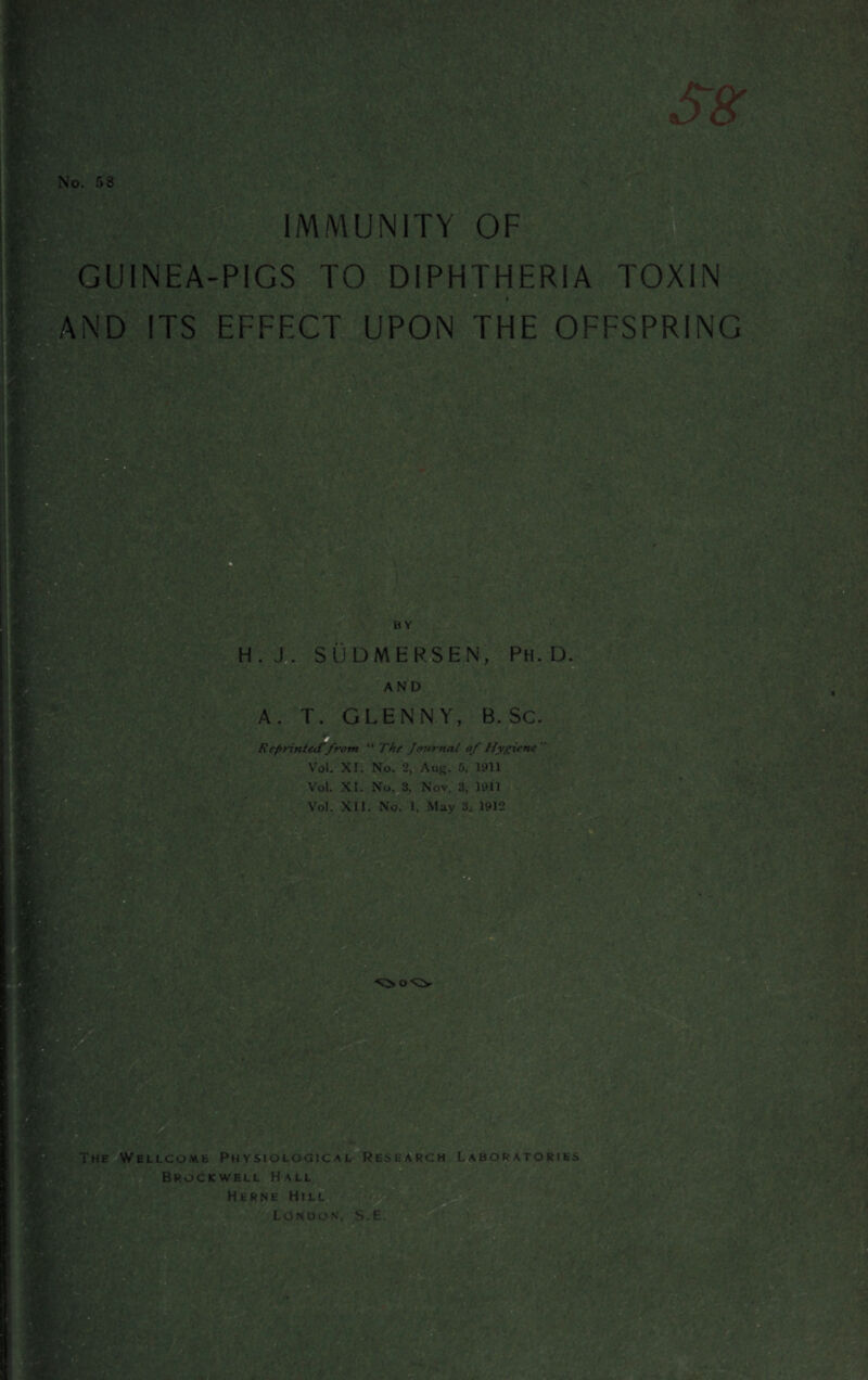 No. 58 IMMUNITY OF GUINEA-PIGS TO DIPHTHERIA TOXIN . AND ITS EFFECT UPON THE OFFSPRING m , *■; . ■ t. , . < ' * » » - ■ H. J. SUDMERSEN, PH. D. AND A. T. GLEN NY, B. Sc. Reprinted'from “ The Journal of Hygiene Vol. XI. No. 2, Aug. 5, 1911 Vol. XI. No. 3, Nov. 3, 1911 Vol. XII. No. 1, May 3. 1912 The Wellcome Physiological Research Laboratories Brockwell Hall Herne Hill LONDON, S.E. HK ■ . '