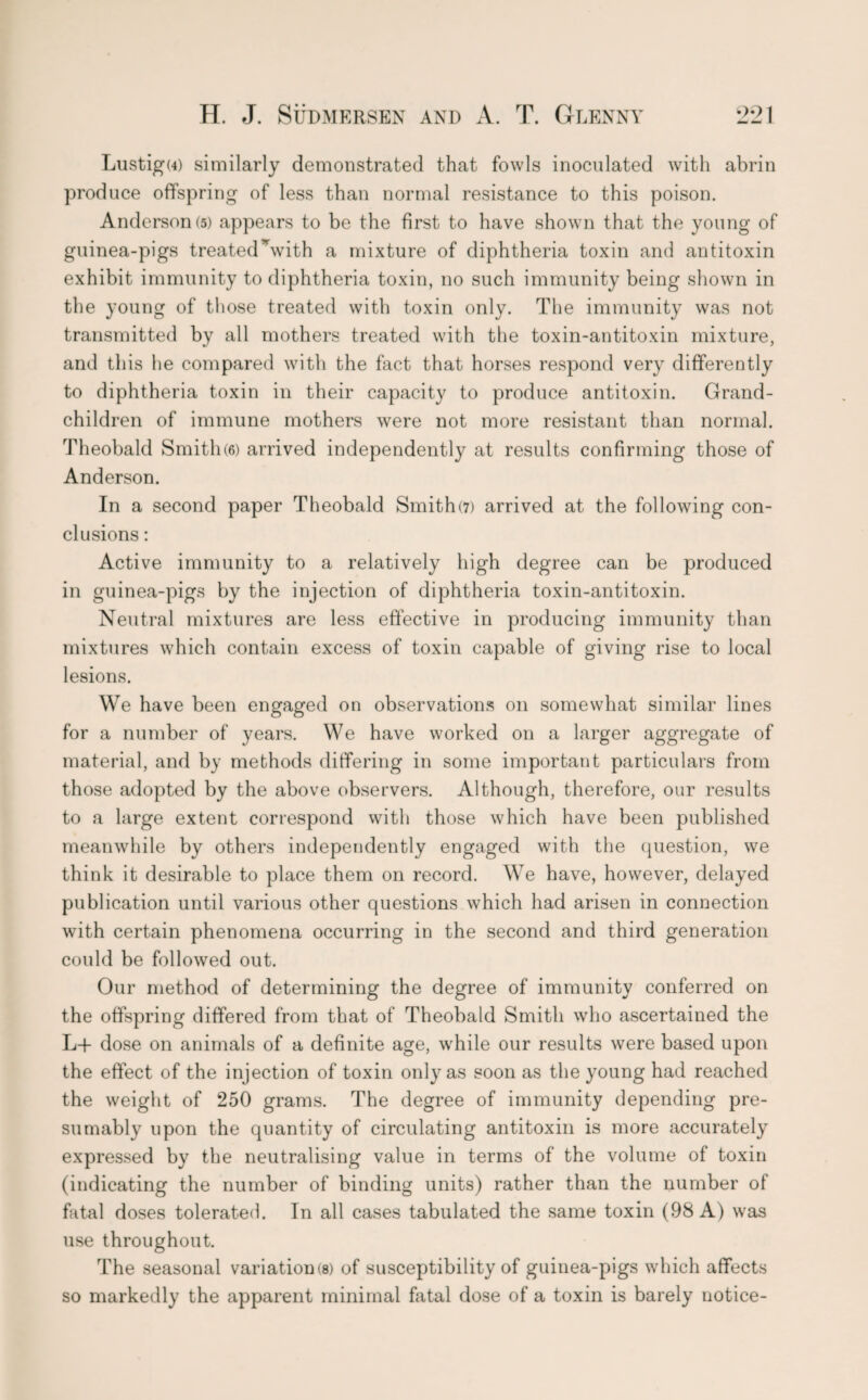 Lustigu) similarly demonstrated that fowls inoculated with abrin produce offspring of less than normal resistance to this poison. Anderson (5) appears to be the first to have shown that the young of guinea-pigs treatedNvith a mixture of diphtheria toxin and antitoxin exhibit immunity to diphtheria toxin, no such immunity being shown in the young of those treated with toxin only. The immunity was not transmitted by all mothers treated with the toxin-antitoxin mixture, and this he compared with the fact that horses respond very differently to diphtheria toxin in their capacity to produce antitoxin. Grand¬ children of immune mothers were not more resistant than normal. Theobald Smith(6) arrived independently at results confirming those of Anderson. In a second paper Theobald Smith(7) arrived at the following con¬ clusions : Active immunity to a relatively high degree can be produced in guinea-pigs by the injection of diphtheria toxin-antitoxin. Neutral mixtures are less effective in producing immunity than mixtures which contain excess of toxin capable of giving rise to local lesions. We have been engaged on observations on somewhat similar lines for a number of years. We have worked on a larger aggregate of material, and by methods differing in some important particulars from those adopted by the above observers. Although, therefore, our results to a large extent correspond with those which have been published meanwhile by others independently engaged with the question, we think it desirable to place them on record. We have, however, delayed publication until various other questions which had arisen in connection with certain phenomena occurring in the second and third generation could be followed out. Our method of determining the degree of immunity conferred on the offspring differed from that of Theobald Smith who ascertained the L+ dose on animals of a definite age, while our results were based upon the effect of the injection of toxin only as soon as the young had reached the weight of 250 grams. The degree of immunity depending pre¬ sumably upon the quantity of circulating antitoxin is more accurately expressed by the neutralising value in terms of the volume of toxin (indicating the number of binding units) rather than the number of fatal doses tolerated. In all cases tabulated the same toxin (98 A) was use throughout. The seasonal variation(8) of susceptibility of guinea-pigs which affects so markedly the apparent minimal fatal dose of a toxin is barely notice-