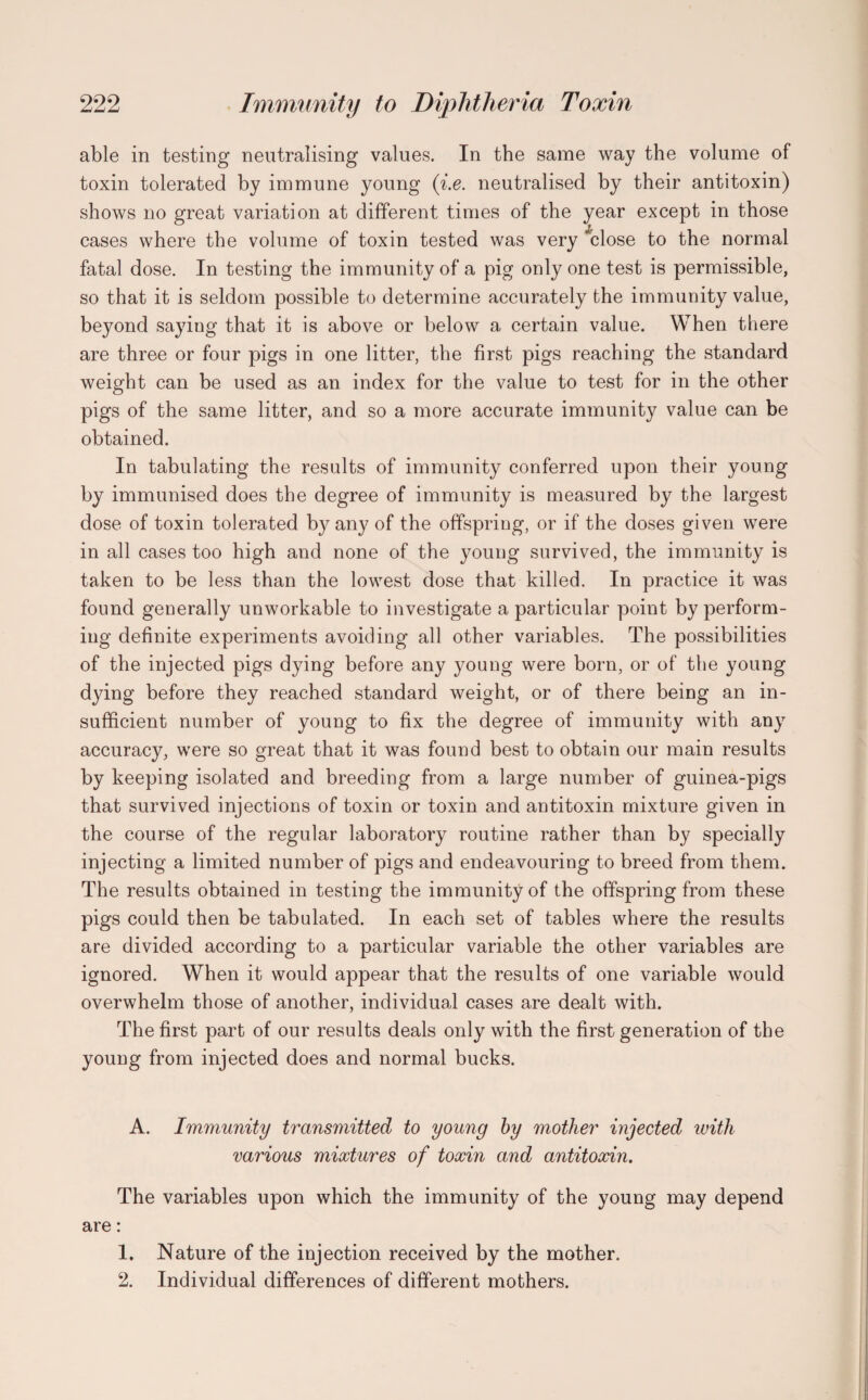 able in testing neutralising values. In the same way the volume of toxin tolerated by immune young (i.e. neutralised by their antitoxin) shows no great variation at different times of the year except in those cases where the volume of toxin tested was very close to the normal fatal dose. In testing the immunity of a pig only one test is permissible, so that it is seldom possible to determine accurately the immunity value, beyond sayiug that it is above or below a certain value. When there are three or four pigs in one litter, the first pigs reaching the standard weight can be used as an index for the value to test for in the other pigs of the same litter, and so a more accurate immunity value can be obtained. In tabulating the results of immunity conferred upon their young by immunised does the degree of immunity is measured by the largest dose of toxin tolerated by any of the offspring, or if the doses given were in all cases too high and none of the young survived, the immunity is taken to be less than the lowest dose that killed. In practice it was found generally unworkable to investigate a particular point by perform¬ ing definite experiments avoiding all other variables. The possibilities of the injected pigs dying before any young were born, or of the young dying before they reached standard weight, or of there being an in¬ sufficient number of young to fix the degree of immunity with any accuracy, were so great that it was found best to obtain our main results by keeping isolated and breeding from a large number of guinea-pigs that survived injections of toxin or toxin and antitoxin mixture given in the course of the regular laboratory routine rather than by specially injecting a limited number of pigs and endeavouring to breed from them. The results obtained in testing the immunity of the offspring from these pigs could then be tabulated. In each set of tables where the results are divided according to a particular variable the other variables are ignored. When it would appear that the results of one variable would overwhelm those of another, individual cases are dealt with. The first part of our results deals only with the first generation of the young from injected does and normal bucks. A. Immunity transmitted to young by mother injected with various mixtures of toxin and antitoxin. The variables upon which the immunity of the young may depend are: 1. Nature of the injection received by the mother. 2. Individual differences of different mothers.