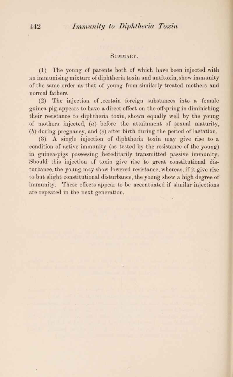 / Summary. (1) The young of parents both of which have been injected with an immunising mixture of diphtheria toxin and antitoxin, show immunity of the same order as that of young from similarly treated mothers and normal fathers. (2) The injection of .certain foreign substances into a female guinea-pig appears to have a direct effect on the offspring in diminishing their resistance to diphtheria toxin, shown equally well by the young of mothers injected, (a) before the attainment of sexual maturity, (b) during pregnancy, and (c) after birth during the period of lactation. (3) A single injection of diphtheria toxin may give rise to a condition of active immunity (as tested by the resistance of the young) in guinea-pigs possessing hereditarily transmitted passive immunity. Should this injection of toxin give rise to great constitutional dis¬ turbance, the young may show lowered resistance, whereas, if it give rise to but slight constitutional disturbance, the young show a high degree of immunity. These effects appear to be accentuated if similar injections are repeated in the next generation.