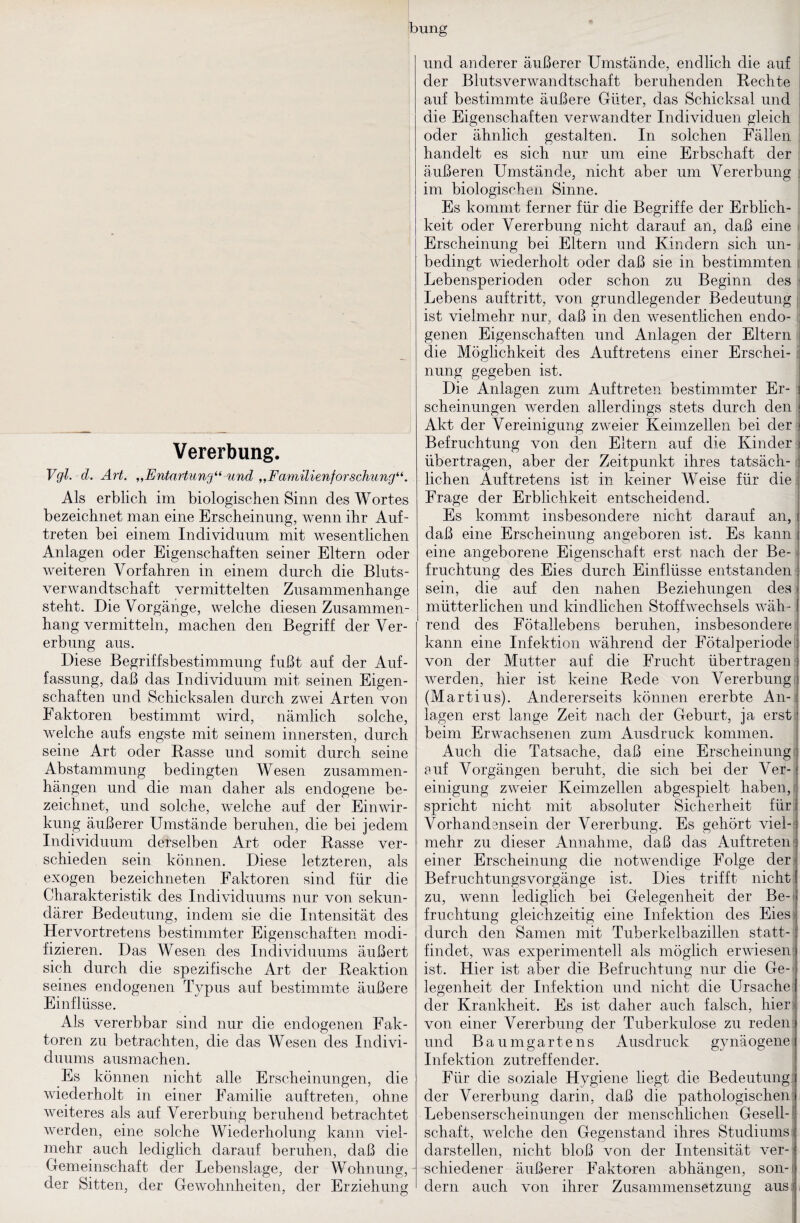 ibung Vererbung. Vgl. d. Art. „Entartung“ und „Familienforschung“. Als erblich im biologischen Sinn des Wortes bezeichnet man eine Erscheinung, wenn ihr Auf¬ treten bei einem Individuum mit wesentlichen Anlagen oder Eigenschaften seiner Eltern oder weiteren Vorfahren in einem durch die Bluts¬ verwandtschaft vermittelten Zusammenhänge steht. Die Vorgänge, welche diesen Zusammen¬ hang vermitteln, machen den Begriff der Ver¬ erbung aus. Diese Begriffsbestimmung fußt auf der Auf¬ fassung, daß das Individuum mit seinen Eigen¬ schaften und Schicksalen durch zwei Arten von Faktoren bestimmt wird, nämlich solche, welche aufs engste mit seinem innersten, durch seine Art oder Basse und somit durch seine Abstammung bedingten Wesen Zusammen¬ hängen und die man daher als endogene be¬ zeichnet, und solche, welche auf der Einwir¬ kung äußerer Umstände beruhen, die bei jedem Individuum derselben Art oder Rasse ver¬ schieden sein können. Diese letzteren, als exogen bezeichneten Faktoren sind für die Charakteristik des Individuums nur von sekun¬ därer Bedeutung, indem sie die Intensität des Hervortretens bestimmter Eigenschaften modi¬ fizieren. Das Wesen des Individuums äußert sich durch die spezifische Art der Reaktion seines endogenen Typus auf bestimmte äußere Einflüsse. Als vererbbar sind nur die endogenen Fak¬ toren zu betrachten, die das Wesen des Indivi¬ duums ausmachen. Es können nicht alle Erscheinungen, die wiederholt in einer Familie auf treten, ohne weiteres als auf Vererbung beruhend betrachtet werden, eine solche Wiederholung kann viel¬ mehr auch lediglich darauf beruhen, daß die Gemeinschaft der Lebenslage, der Wohnung, der Sitten, der Gewohnheiten, der Erziehung und anderer äußerer Umstände, endlich die auf der Blutsverwandtschaft beruhenden Rechte i auf bestimmte äußere Güter, das Schicksal und die Eigenschaften verwandter Individuen gleich : oder ähnlich gestalten. In solchen Fällen : handelt es sich nur um eine Erbschaft der : äußeren Umstände, nicht aber um Vererbung \ im biologischen Sinne. Es kommt ferner für die Begriffe der Erblich- j keit oder Vererbung nicht darauf an, daß eine i Erscheinung bei Eltern und Kindern sich un- j bedingt wiederholt oder daß sie in bestimmten i Lebensperioden oder schon zu Beginn des < Lebens auftritt, von grundlegender Bedeutung;; ist vielmehr nur, daß in den wesentlichen endo- ^ genen Eigenschaften und Anlagen der Eltern | die Möglichkeit des Auftretens einer Erschei- i nung gegeben ist. Die Anlagen zum Auftreten bestimmter Er¬ scheinungen werden allerdings stets durch den \ Akt der Vereinigung zweier Keimzellen bei der ) Befruchtung von den Eltern auf die Kinder ) übertragen, aber der Zeitpunkt ihres tatsäch- liehen Auftretens ist in keiner Weise für die i Frage der Erblichkeit entscheidend. Es kommt insbesondere nicht darauf an, daß eine Erscheinung angeboren ist. Es kann eine angeborene Eigenschaft erst nach der Be- j fruchtung des Eies durch Einflüsse entstanden sein, die auf den nahen Beziehungen des mütterlichen und kindlichen Stoffwechsels wäh¬ rend des Fötallebens beruhen, insbesondere; kann eine Infektion während der Fötalperiode I von der Mutter auf die Frucht übertragen j werden, hier ist keine Rede von Vererbung fj (Martins). Andererseits können ererbte An-^ lagen erst lange Zeit nach der Geburt, ja erst] beim Erwachsenen zum Ausdruck kommen. Auch die Tatsache, daß eine Erscheinung f auf Vorgängen beruht, die sich bei der Ver-: einigung zAveier Keimzellen abgespielt haben, i spricht nicht mit absoluter Sicherheit für. Vorhandensein der Vererbung. Es gehört viel-; mehr zu dieser Annahme, daß das Auftretent einer Erscheinung die noUvendige Folge der; Befruchtungsvorgänge ist. Dies trifft nicht zu, wenn lediglich bei Gelegenheit der Be-t fruchtung gleichzeitig eine Infektion des Eies) durch den Samen mit Tuberkelbazillen statt¬ findet, was experimentell als möglich erwiesen; ist. Hier ist aber die Befruchtung nur die Ge-> legenheit der Infektion und nicht die Ursache der Krankheit. Es ist daher auch falsch, hier) von einer Vererbung der Tuberkulose zu reden'; und Baumgartens Ausdruck gynäogene Infektion zutreffender. Für die soziale Hygiene liegt die Bedeutung; der Vererbung darin, daß die pathologischen Lebenserscheinungen der menschlichen Gesell-!| Schaft, Avelche den Gegenstand ihres Studiums i darstellen, nicht bloß von der Intensität ver- j schiedener äußerer Faktoren abhängen, son-i dem auch von ihrer Zusammensetzung aus i (