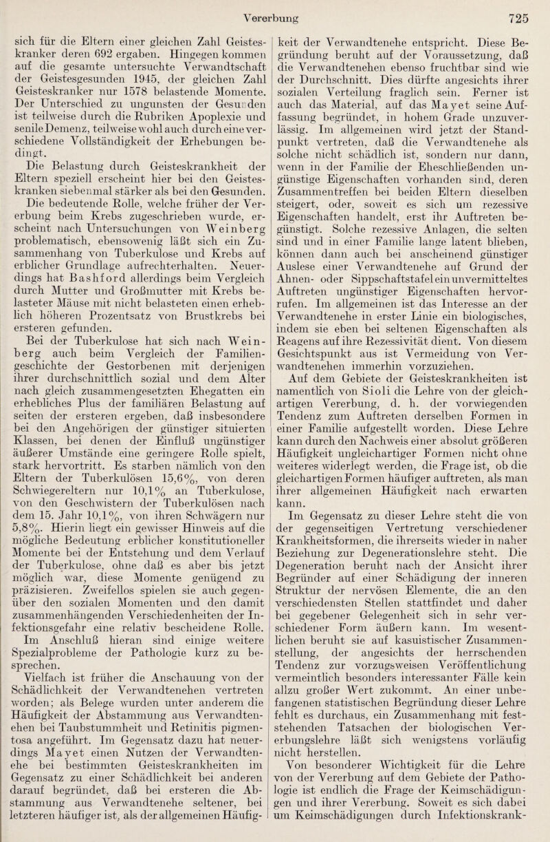 sieb für die Eltern einer gleichen Zahl Geistes¬ kranker deren 692 ergaben. Hingegen kommen auf die gesamte untersuchte Verwandtschaft der Geistesgesunden 1945, der gleichen Zahl Geisteskranker nur 1578 belastende Momente. Der Unterschied zu nngunsten der Gesunden ist teilweise durch die Rubriken Apoplexie und senile Demenz, teilweise wohl auch durch eine ver¬ schiedene Vollständigkeit der Erhebungen be¬ dingt. Die Belastung durch Geisteskrankheit der Eltern speziell erscheint hier bei den Geistes¬ kranken siebenmal stärker als bei den Gesunden. Die bedeutende Rolle, welche früher der Ver¬ erbung beim Krebs zugeschrieben wurde, er¬ scheint nach Untersuchungen von Weinberg problematisch, ebensowenig läßt sich ein Zu¬ sammenhang von Tuberkulose und Krebs auf erblicher Grundlage aufrechterhalten. Neuer¬ dings hat Bashford allerdings beim Vergleich durch Mutter und Großmutter mit Krebs be¬ lasteter Mäuse mit nicht belasteten einen erheb¬ lich höheren Prozentsatz von Brustkrebs bei ersteren gefunden. Bei der Tuberkulose hat sich nach Wein¬ berg auch beim Vergleich der Eamilien- geschichte der Gestorbenen mit derjenigen ihrer durchschnittheh sozial und dem Alter nach gleich zusammengesetzten Ehegatten ein erhebliches Plus der familiären Belastung auf seiten der ersteren ergeben, daß insbesondere bei den Angehörigen der günstiger situierten Klassen, bei denen der Einfluß ungünstiger äußerer Umstände eine geringere Rolle spielt, stark hervortritt. Es starben nämhch von den Eltern der Tuberkulösen 15,6%, von deren Schwiegereltern nur 10,1% an Tuberkulose, von den Geschwistern der Tuberkulösen nach dem 15. Jahr 10,1%, von ihren Schwägern nur 5,8%. Hierin liegt ein gewisser Hinweis auf die möghehe Bedeutung erblicher konstitutioneller Momente bei der Entstehung und dem Verlauf der Tuberkulose, ohne daß es aber bis jetzt möglich war, diese Momente genügend zu präzisieren. Zweifellos spielen sie auch gegen¬ über den sozialen Momenten und den damit zusammenhängenden Verschiedenheiten der In¬ fektionsgefahr eine relativ bescheidene Rolle. Im Anschluß hieran sind einige weitere Spezialprobleme der Pathologie kurz zu be¬ sprechen. Vielfach ist früher die Anschauung von der Schädlichkeit der Verwandtenehen vertreten worden; als Belege wurden unter anderem die Häufigkeit der Abstammung aus Verwandten¬ ehen bei Taubstummheit und Retinitis pigmen¬ tosa angeführt. Im Gegensatz dazu hat neuer¬ dings May et einen Nutzen der Verwandten¬ ehe bei bestimmten Geisteskrankheiten im Gegensatz zu einer Schädlichkeit bei anderen darauf begründet, daß bei ersteren die Ab¬ stammung aus Verwandtenehe seltener, bei letzteren häufiger ist, als der allgemeinen Häufig¬ keit der Verwandtenehe entspricht. Diese Be¬ gründung beruht auf der Voraussetzung, daß die Verwandtenehen ebenso fruchtbar sind wie der Durchschnitt. Dies dürfte angesichts ihrer sozialen Verteilung fraglich sein. Ferner ist auch das Material, auf das May et seine Auf¬ fassung begründet, in hohem Grade unzuver¬ lässig. Im allgemeinen wird jetzt der Stand¬ punkt vertreten, daß die Verwandtenehe als solche nicht schädlich ist, sondern nur dann, wenn in der Familie der Eheschließenden un¬ günstige Eigenschaften vorhanden sind, deren Zusammentreffen bei beiden Eltern dieselben steigert, oder, soweit es sich um rezessive Eigenschaften handelt, erst ihr Auftreten be¬ günstigt. Solche rezessive Anlagen, die selten sind und in einer Familie lange latent blieben, können dann auch bei anscheinend günstiger Auslese einer Verwandtenehe auf Grund der Ahnen- oder Sippschaftstafel ein unvermitteltes Auftreten ungünstiger Eigenschaften hervor- rufen. Im allgemeinen ist das Interesse an der Verwandtenehe in erster Linie ein biologisches, indem sie eben bei seltenen Eigenschaften als Reagens auf ihre Rezessivität dient. Von diesem Gesichtspunkt aus ist Vermeidung von Ver¬ wandtenehen immerhin vorzuziehen. Auf dem Gebiete der Geisteskrankheiten ist namentlich von Sioli die Lehre von der gleich¬ artigen Vererbung, d. h. der vorwiegenden Tendenz zum Auftreten derselben Formen in einer Familie aufgestellt worden. Diese Lehre kann durch den Nachweis einer absolut größeren Häufigkeit ungleichartiger Formen nicht ohne weiteres widerlegt werden, die Frage ist, ob die gleichartigen Formen häufiger auf treten, als man ihrer allgemeinen Häufigkeit nach erwarten kann. Im Gegensatz zu dieser Lehre steht die von der gegenseitigen Vertretung verschiedener Krankheitsformen, die ihrerseits wieder in naher Beziehung zur Degenerationslehre steht. Die Degeneration beruht nach der Ansicht ihrer Begründer auf einer Schädigung der inneren Struktur der nervösen Elemente, die an den verschiedensten Stellen stattfindet und daher bei gegebener Gelegenheit sich in sehr ver¬ schiedener Form äußern kann. Im wesent¬ lichen beruht sie auf kasuistischer Zusammen¬ stellung, der angesichts der herrschenden Tendenz zur vorzugsweisen Veröffentlichung vermeintlich besonders interessanter Fälle kein allzu großer Wert zukommt. An einer unbe¬ fangenen statistischen Begründung dieser Lehre fehlt es durchaus, ein Zusammenhang mit fest¬ stehenden Tatsachen der biologischen Ver¬ erbungslehre läßt sich wenigstens vorläufig nicht herstellen. Von besonderer Wichtigkeit für die Lehre von der Vererbung auf dem Gebiete der Patho¬ logie ist endlich die Frage der Keimschädigun¬ gen und ihrer Vererbung. Soweit es sich dabei um Keimschädigungen durch Infektionskrank-