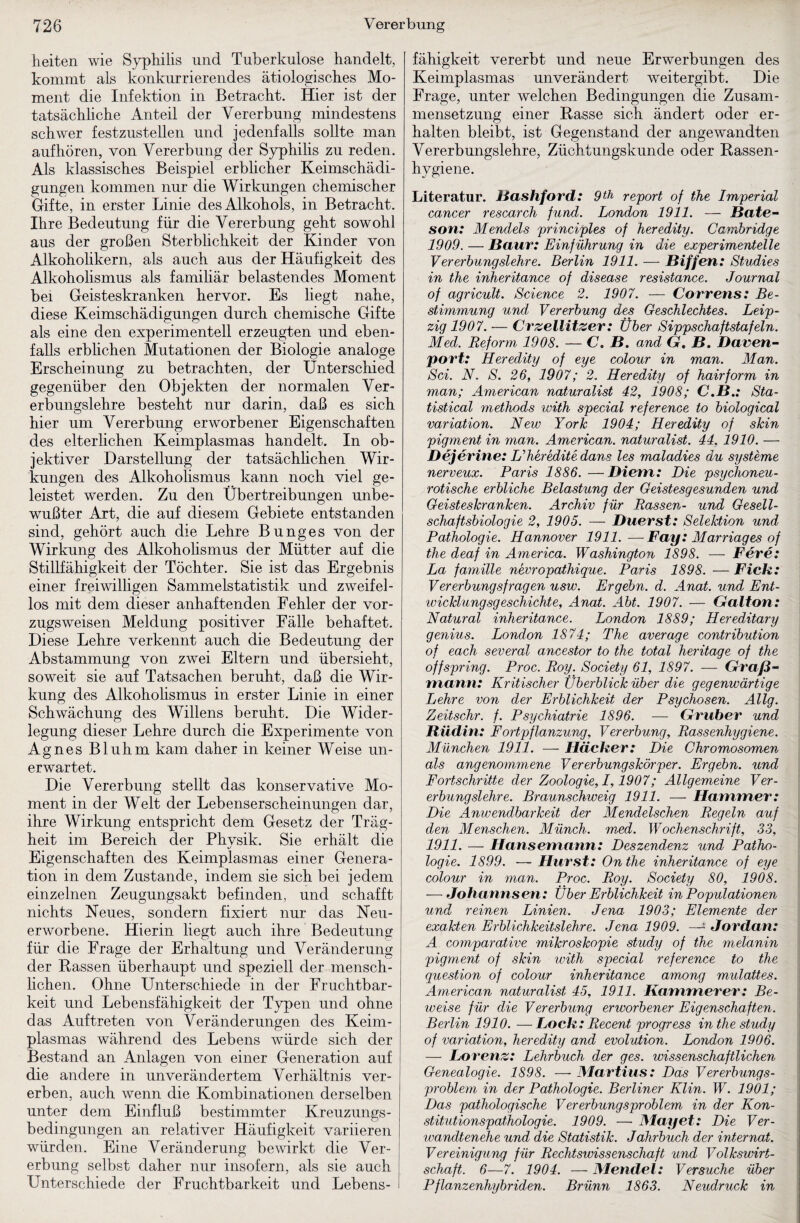 heiten wie Syphilis und Tuberkulose handelt, kommt als konkurrierendes ätiologisches Mo¬ ment die Infektion in Betracht. Hier ist der tatsächliche Anteil der Vererbung mindestens schwer festzustellen und jedenfalls sollte man auf hören, von Vererbung der Syphilis zu reden. Als klassisches Beispiel erblicher Keimschädi¬ gungen kommen nur die Wirkungen chemischer Gifte, in erster Linie des Alkohols, in Betracht. Ihre Bedeutung für die Vererbung geht sowohl aus der großen Sterblichkeit der Kinder von Alkoholikern, als auch aus der Häufigkeit des Alkoholismus als familiär belastendes Moment bei Geisteskranken hervor. Es liegt nahe, diese Keimschädigungen durch chemische Gifte als eine den experimentell erzeugten und eben¬ falls erblichen Mutationen der Biologie analoge Erscheinung zu betrachten, der Unterschied gegenüber den Objekten der normalen Ver¬ erbungslehre besteht nur darin, daß es sich hier um Vererbung erworbener Eigenschaften des elterlichen Keimplasmas handelt. In ob¬ jektiver Darstellung der tatsächlichen Wir¬ kungen des Alkoholismus kann noch viel ge¬ leistet werden. Zu den Übertreibungen unbe¬ wußter Art, die auf diesem Gebiete entstanden sind, gehört auch die Lehre Bunges von der Wirkung des Alkoholismus der Mütter auf die Stillfähigkeit der Töchter. Sie ist das Ergebnis einer freiwilligen Sammelstatistik und zweifel¬ los mit dem dieser anhaftenden Fehler der vor¬ zugsweisen Meldung positiver Fälle behaftet. Diese Lehre verkennt auch die Bedeutung der Abstammung von zwei Eltern und übersieht, soweit sie auf Tatsachen beruht, daß die Wir¬ kung des Alkohohsmus in erster Linie in einer Schwächung des Willens beruht. Die Wider¬ legung dieser Lehre durch die Experimente von Agnes Bluhm kam daher in keiner Weise un¬ erwartet. Die Vererbung stellt das konservative Mo¬ ment in der Welt der Lebenserscheinungen dar, ihre Wirkung entspricht dem Gesetz der Träg¬ heit im Bereich der Phvsik. Sie erhält die %/ Eigenschaften des Keimplasmas einer Genera¬ tion in dem Zustande, indem sie sich bei jedem einzelnen Zeugungsakt befinden, und schafft nichts Neues, sondern fixiert nur das Neu¬ erworbene. Hierin liegt auch ihre Bedeutung für die Frage der Erhaltung und Veränderung der Kassen überhaupt und speziell der mensch¬ lichen. Ohne Unterschiede in der Fruchtbar¬ keit und Lebensfähigkeit der Typen und ohne das Auftreten von Veränderungen des Keim¬ plasmas während des Lebens würde sich der Bestand an Anlagen von einer Generation auf die andere in unverändertem Verhältnis ver¬ erben, auch wenn die Kombinationen derselben unter dem Einfluß bestimmter Kreuzungs¬ bedingungen an relativer Häufigkeit variieren würden. Eine Veränderung bewirkt die Ver¬ erbung selbst daher nur insofern, als sie auch Unterschiede der Fruchtbarkeit und Lebens¬ fähigkeit vererbt und neue Erwerbungen des Keimplasmas unverändert weitergibt. Die Frage, unter welchen Bedingungen die Zusam¬ mensetzung einer Kasse sich ändert oder er¬ halten bleibt, ist Gegenstand der angewandten Vererbungslehre, Züchtungskunde oder Kassen¬ hygiene. Literatur. Hashford: report of the Imperial cancer rescarch fund. London 1911. — Bäte- son: Mendels principles of heredity. Cambridge 1909. — Baur: Einführung in die experimentelle Vererbungslehre. Berlin 1911. — Biffen: Studies in the inheritance of disease resistance. Journal of agricult. Science 2. 1907. — Correns: Be¬ stimmung und Vererbung des Geschlechtes. Leip¬ zig 1907. — Crzellitzer: Über Sippschaftstafeln. Med. Reform 1908. — C, B, and G, B, Baven- povt: Heredity of eye colour in man. Man. Sei. N. S. 26, 1907; 2. Heredity of hairform in man; American naturalist 42, 1908; C.B.: Sta¬ tistical methods wiih special reference to biological Variation. New York 1904; Heredity of skin pigment in man. American, naturalist. 44, 1910. — Dejerine: Hhereditedans les maladies du Systeme nerveux. Paris 1886. —Diem: Die psychoneu- rotische erbliche Belastung der Geistesgesunden und Geisteskranken. Archiv für Rassen- und Gesell¬ schaftsbiologie 2, 1905. — Duerst: Selektion und Pathologie. Hannover 1911. — Fay: Marriages of the deaf in America. Washington 1898. — Fere: La famille nevropaihique. Paris 1898. — Fick: Vererbungsfragen usw. Ergehn, d. Anat. und Ent¬ wicklungsgeschichte, Anat. Abt. 1907. — Galton: Natural inheritance. London 1889; Hereditary genius. London 1874; The average contrihution of each several ancestor to the total heritage of the off spring. Proc. Roy. Society 61, 1897. — Graß- mann: Kritischer Überblick über die gegenwärtige Lehre von der Erblichkeit der Psychosen. Allg. Zeitschr. f. Psychiatrie 1896. — Gruber und Rüdin: Fortpflanzung, Vererbung, Rassenhijgiene. München 1911. — Häcker: Die Chromosomen als angenommene Vererbungskörper. Ergehn, und Fortschritte der Zoologie, 1,1907; Allgemeine Ver¬ erbungslehre. Braunschweig 1911. — Hammer: Die Anwendbarkeit der Mendelschen Regeln auf den Menschen. Münch, med. Wochenschrift, 33, 1911. — Hansemann: Deszendenz und Patho¬ logie. 1899. — Hur.st: Onthe inheritance of eye colour in man. Proc. Roy. Society 80, 1908. ■—Johannsen: Über Erblichkeit in Populationen und reinen Linien. Jena 1903; Elemente der exakten Erblichkeitslehre. Jena 1909. —^ Jordan: A comparative mikroskopie study of the melanin pigment of skin with special reference to the question of colour inheritance among mulattes. American naturalist 45, 1911. Kämmerer: Be¬ weise für die Vererbung erworbener Eigenschaften. Berlin 1910. —Lock: Recent progress in the study of Variation, heredity and evolution. London 1906. — Lorenz: Lehrbuch der ges. wissenschaftlichen Genealogie. 1898. — Martins: Das Vererbungs- problem in der Pathologie. Berliner Klin. W. 1901; Das pathologische Vererbungsproblem in der Kon¬ stitutionspathologie. 1909. — May et: Die Ver¬ wandtenehe und die Statistik. Jahrbuch der internat. Vereinigung für Rechtswissenschaft und Volkswirt¬ schaft. 6—7. 1904. — Mendel: Versuche über Pflanzenhyhriden. Brünn 1863. Neudruck in