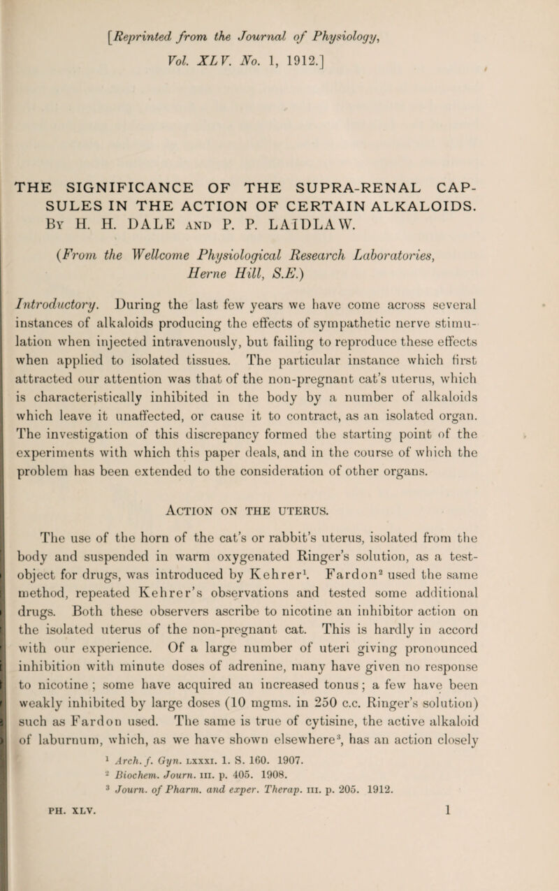 [.Reprinted from the Journal of Physiology, Vol. XLV. No. 1, 1912.] THE SIGNIFICANCE OF THE SUPRA-RENAL CAP¬ SULES IN THE ACTION OF CERTAIN ALKALOIDS. By H. H. DALE and P. P. LAIDLAW. {From the Wellcome Physiological Research Laboratories, Herne Hill, S.E.) Introductory. During the last few years we have come across several instances of alkaloids producing the effects of sympathetic nerve stimu¬ lation when injected intravenously, but failing to reproduce these effects when applied to isolated tissues. The particular instance which first attracted our attention was that of the non-pregnant cat’s uterus, which is characteristically inhibited in the body by a number of alkaloids which leave it unaffected, or cause it to contract, as an isolated organ. The investigation of this discrepancy formed the starting point of the experiments with which this paper deals, and in the course of which the problem has been extended to the consideration of other organs. Action on the uterus. The use of the horn of the cat’s or rabbit’s uterus, isolated from the body and suspended in warm oxygenated Ringer’s solution, as a test- object for drugs, was introduced by Kehrer1. Fardon2 used the same method, repeated Kehrer’s observations and tested some additional drugs. Both these observers ascribe to nicotine an inhibitor action on the isolated uterus of the non-pregnant cat. This is hardly in accord with our experience. Of a large number of uteri giving pronounced inhibition with minute doses of adrenine, many have given no response to nicotine ; some have acquired an increased tonus; a few have been weakly inhibited by large doses (10 mgms. in 250 c.c. Ringer’s solution) such as Fardon used. The same is true of cytisine, the active alkaloid of laburnum, which, as we have shown elsewhere3, has an action closely 1 Arch. f. Gyn. lxxxi. 1. S. 160. 1907. 2 Biochem. Journ. hi. p. 405. 1908. 3 Journ. of Pharm. and exper. Therap. in. p. 205. 1912.