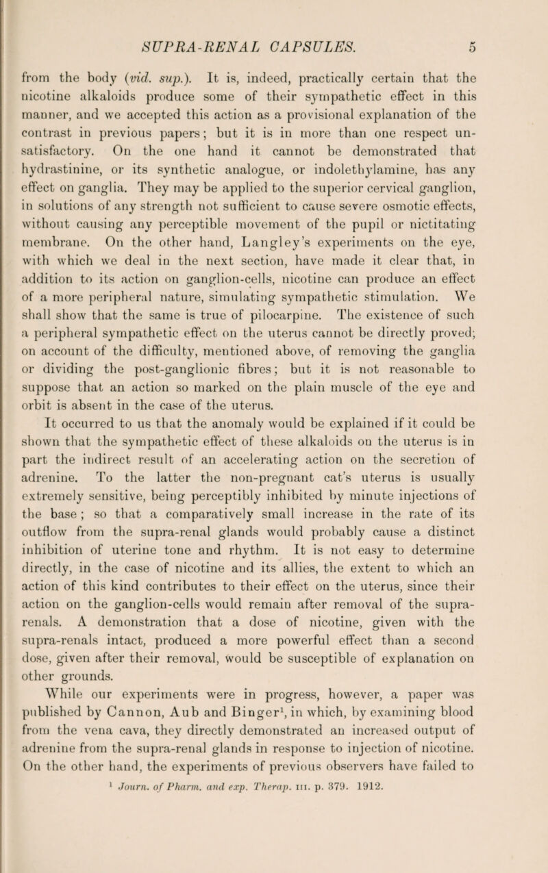 from the body (vid. sup.). It is, indeed, practically certain that the nicotine alkaloids produce some of their sympathetic effect in this manner, and we accepted this action as a provisional explanation of the contrast in previous papers; but it is in more than one respect un¬ satisfactory. On the one hand it cannot be demonstrated that hydrastinine, or its synthetic analogue, or indolethylamine, has any effect on ganglia. They may be applied to the superior cervical ganglion, in solutions of any strength not sufficient to cause severe osmotic effects, without causing any perceptible movement of the pupil or nictitating membrane. On the other hand, Langley’s experiments on the eye, with which we deal in the next section, have made it clear that, in addition to its action on ganglion-cells, nicotine can produce an effect of a more peripheral nature, simulating sympathetic stimulation. We shall show that the same is true of pilocarpine. The existence of such a peripheral sympathetic effect on the uterus cannot be directly proved; on account of the difficulty, mentioned above, of removing the ganglia or dividing the post-ganglionic fibres; but it is not reasonable to suppose that an action so marked on the plain muscle of the eye and orbit is absent in the case of the uterus. It occurred to us that the anomaly would be explained if it could be shown that the sympathetic effect of these alkaloids on the uterus is in part the indirect result of an accelerating action on the secretion of adrenine. To the latter the non-pregnant cat’s uterus is usually extremely sensitive, being perceptibly inhibited by minute injections of the base ; so that a comparatively small increase in the rate of its outflow from the supra-renal glands would probably cause a distinct inhibition of uterine tone and rhythm. It is not easy to determine directly, in the case of nicotine and its allies, the extent to which an action of this kind contributes to their effect on the uterus, since their action on the ganglion-cells would remain after removal of the supra - renals. A demonstration that a dose of nicotine, given with the supra-renals intact, produced a more powerful effect than a second dose, given after their removal, would be susceptible of explanation on other grounds. While our experiments were in progress, however, a paper was published by Cannon, Aub and Binger1, in which, by examining blood from the vena cava, they directly demonstrated an increased output of adrenine from the supra-renal glands in response to injection of nicotine. On the other hand, the experiments of previous observers have failed to