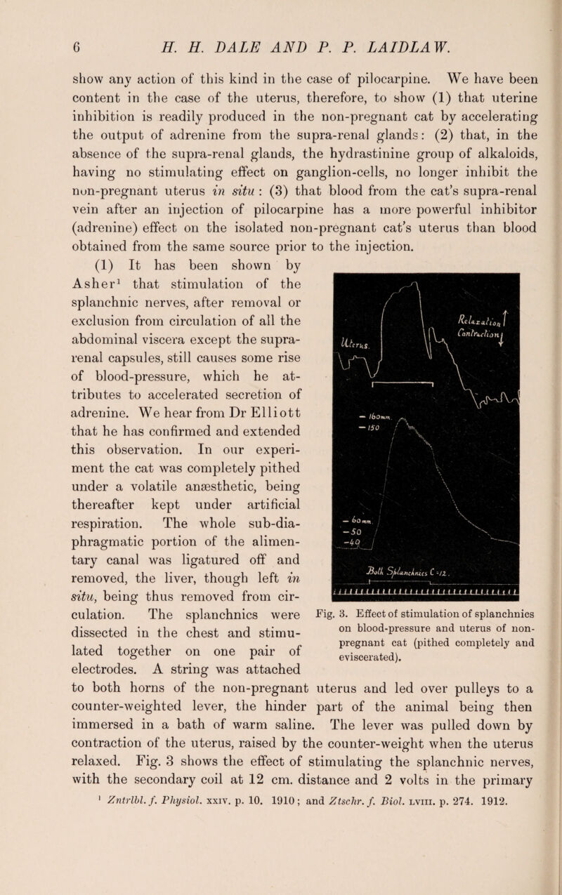 show any action of this kind in the case of pilocarpine. We have been content in the case of the uterus, therefore, to show (1) that uterine inhibition is readily produced in the non-pregnant cat by accelerating the output of adrenine from the supra-renal glands: (2) that, in the absence of the supra-renal glands, the hydrastinine group of alkaloids, having no stimulating effect on ganglion-cells, no longer inhibit the nun-pregnant uterus in situ : (3) that blood from the cat’s supra-renal vein after an injection of pilocarpine has a more powerful inhibitor (adrenine) effect on the isolated non-pregnant cat’s uterus than blood obtained from the same source prior to the injection. (1) It has been shown b}^ Asher1 that stimulation of the splanchnic nerves, after removal or exclusion from circulation of all the abdominal viscera except the supra¬ renal capsules, still causes some rise of blood-pressure, which he at¬ tributes to accelerated secretion of adrenine. We hear from Dr E11 i o 11 that he has confirmed and extended this observation. In our experi¬ ment the cat was completely pithed under a volatile anaesthetic, being thereafter kept under artificial respiration. The whole sub-dia¬ phragmatic portion of the alimen¬ tary canal was ligatured off and removed, the liver, though left in situ, being thus removed from cir¬ culation. The splanchnics were dissected in the chest and stimu¬ lated together on one pair of electrodes. A string was attached to both horns of the non-pregnant uterus and led over pulleys to a counter-weighted lever, the hinder part of the animal being then immersed in a bath of warm saline. The lever was pulled down by contraction of the uterus, raised by the counter-weight when the uterus relaxed. Fig. 3 shows the effect of stimulating the splanchnic nerves, with the secondary coil at 12 cm. distance and 2 volts in the primary 1 Zntrlbl.f. Physiol. xxiv. p. 10. 1910; and Ztschr.f. Biol, lviii. p. 274. 1912. Eig. 3. Effect of stimulation of splanchnics on blood-pressure and uterus of non¬ pregnant cat (pithed completely and eviscerated).