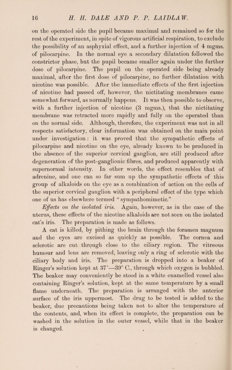 on the operated side the pupil became maximal and remained so for the rest of the experiment, in spite of vigorous artificial respiration, to exclude the possibility of an asphyxial effect, and a further injection of 4 mgms. of pilocarpine. In the normal eye a secondary dilatation followed the constrictor phase, but the pupil became smaller again under the further dose of pilocarpine. The pupil on the operated side being already maximal, after the first dose of pilocarpine, no further dilatation with nicotine was possible. After the immediate effects of the first injection of nicotine had passed off, however, the nictitating membranes came somewhat forward, as normally happens. It was then possible to observe, with a further injection of nicotine (3 mgms.), that the nictitating membrane was retracted more rapidly and fully on the operated than on the normal side. Although, therefore, the experiment was not in all respects satisfactory, clear information was obtained on the main point under investigation: it was proved that the sympathetic effects of pilocarpine and nicotine on the eye, already known to be produced in the absence of the superior cervical ganglion, are still produced after degeneration of the post-ganglionic fibres, and produced apparently with supernormal intensity. In other words, the effect resembles that of adrenine, and one can so far sum up the sympathetic effects of this group of alkaloids on the eye as a combination of action on the cells of the superior cervical ganglion with a peripheral elfect of the type which one of us has elsewhere termed “ sympathomimetic.” Effects on the isolated iris. Again, however, as in the case of the uterus, these effects of the nicotine alkaloids are not seen on the isolated cat’s iris. The preparation is made as follows. A cat is killed, by pithing the brain through the foramen magnum and the eyes are excised as quickly as possible. The cornea and sclerotic are cut through close to the ciliary region. The vitreous humour and lens are removed, leaving only a ring of sclerotic with the ciliary body and iris. The preparation is dropped into a beaker of Ringer’s solution kept at 37°—39° C., through which oxygen is bubbled. The beaker may conveniently be stood in a white enamelled vessel also containing Ringer’s solution, kept at the same temperature by a small flame underneath. The preparation is arranged with the anterior surface of the iris uppermost. The drug to be tested is added to the beaker, due precautions being taken not to alter the temperature of the contents, and, when its effect is complete, the preparation can be washed in the solution in the outer vessel, while that in the beaker is changed.
