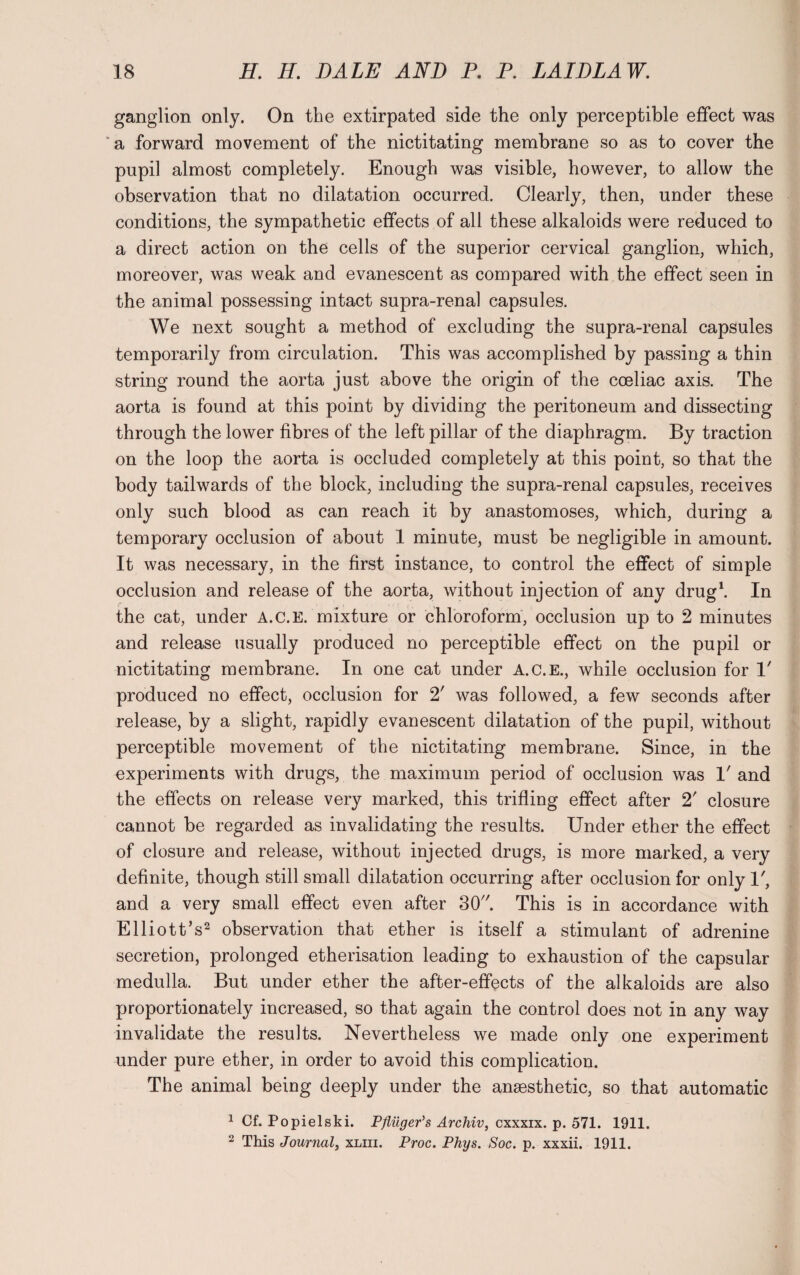 ganglion only. On the extirpated side the only perceptible effect was a forward movement of the nictitating membrane so as to cover the pupil almost completely. Enough was visible, however, to allow the observation that no dilatation occurred. Clearly, then, under these conditions, the sympathetic effects of all these alkaloids were reduced to a direct action on the cells of the superior cervical ganglion, which, moreover, was weak and evanescent as compared with the effect seen in the animal possessing intact supra-renal capsules. We next sought a method of excluding the supra-renal capsules temporarily from circulation. This was accomplished by passing a thin string round the aorta just above the origin of the coeliac axis. The aorta is found at this point by dividing the peritoneum and dissecting through the lower fibres of the left pillar of the diaphragm. By traction on the loop the aorta is occluded completely at this point, so that the body tailwards of the block, including the supra-renal capsules, receives only such blood as can reach it by anastomoses, which, during a temporary occlusion of about 1 minute, must be negligible in amount. It was necessary, in the first instance, to control the effect of simple occlusion and release of the aorta, without injection of any drug1. In the cat, under A.C.E. mixture or chloroform, occlusion up to 2 minutes and release usually produced no perceptible effect on the pupil or nictitating membrane. In one cat under A.C.E., while occlusion for T produced no effect, occlusion for 2' was followed, a few seconds after release, by a slight, rapidly evanescent dilatation of the pupil, without perceptible movement of the nictitating membrane. Since, in the experiments with drugs, the maximum period of occlusion was V and the effects on release very marked, this trifling effect after 2' closure cannot be regarded as invalidating the results. Under ether the effect of closure and release, without injected drugs, is more marked, a very definite, though still small dilatation occurring after occlusion for only 1', and a very small effect even after 30. This is in accordance with Elliott’s2 observation that ether is itself a stimulant of adrenine secretion, prolonged etherisation leading to exhaustion of the capsular medulla. But under ether the after-effects of the alkaloids are also proportionately increased, so that again the control does not in any way invalidate the results. Nevertheless we made only one experiment under pure ether, in order to avoid this complication. The animal being deeply under the anaesthetic, so that automatic 1 Cf. Popielski. Pfliiger’s Archiv, cxxxix. p. 571. 1911. 2 This Journal, xliii. Proc. Phys. Soc. p. xxxii. 1911.