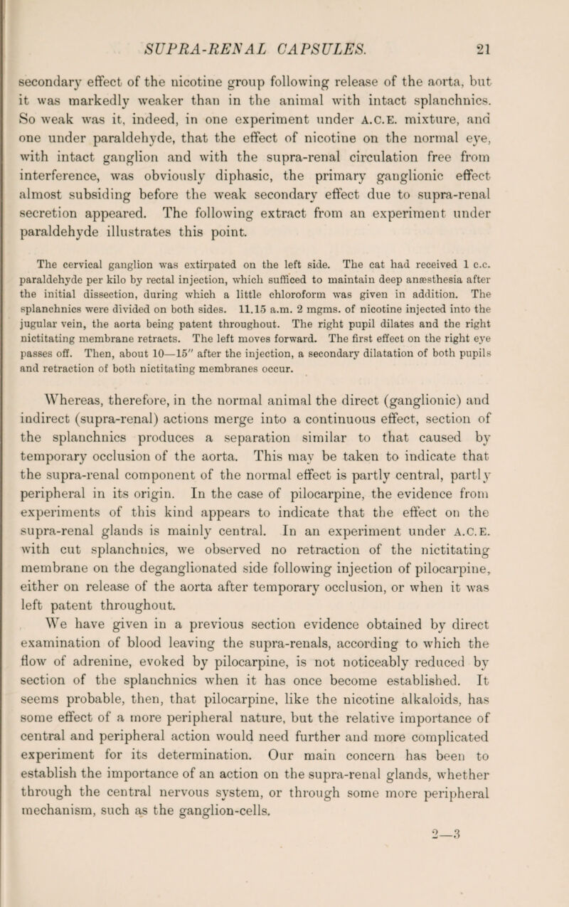 secondary effect of the nicotine group following release of the aorta, but it was markedly weaker than in the animal with intact splanchnics. So weak was it, indeed, in one experiment under A.C.E. mixture, and one under paraldehyde, that the effect of nicotine on the normal eye, with intact ganglion and with the supra-renal circulation free from interference, was obviously diphasic, the primary ganglionic effect almost subsiding before the weak secondary effect due to supra-renal secretion appeared. The following extract from an experiment under paraldehyde illustrates this point. The cervical ganglion was extirpated on the left side. The cat had received 1 c.c. paraldehyde per kilo by rectal injection, which sufficed to maintain deep anaesthesia after the initial dissection, during which a little chloroform was given in addition. The splanchnics were divided on both sides. 11.15 a.m. 2 mgms. of nicotine injected into the jugular vein, the aorta being patent throughout. The right pupil dilates and the right nictitating membrane retracts. The left moves forward. The first effect on the right eye passes off. Then, about 10—15 after the injection, a secondary dilatation of both pupils and retraction of both nictitating membranes occur. Whereas, therefore, in the normal animal the direct (ganglionic) and indirect (supra-renal) actions merge into a continuous effect, section of the splanchnics produces a separation similar to that caused by temporary occlusion of the aorta. This may be taken to indicate that the supra-renal component of the normal effect is partly central, partly peripheral in its origin. In the case of pilocarpine, the evidence from experiments of this kind appears to indicate that the effect on the supra-renal glands is mainly central. In an experiment under A.C.E. with cut splanchnics, we observed no retraction of the nictitating membrane on the deganglionated side following injection of pilocarpine, either on release of the aorta after temporary occlusion, or when it was left patent throughout. We have given in a previous section evidence obtained by direct examination of blood leaving the supra-renals, according to which the flow of adrenine, evoked by pilocarpine, is not noticeably reduced by section of the splanchnics when it has once become established. It seems probable, then, that pilocarpine, like the nicotine alkaloids, has some effect of a more peripheral nature, but the relative importance of central and peripheral action would need further and more complicated experiment for its determination. Our main concern has been to establish the importance of an action on the supra-renal glands, whether through the central nervous system, or through some more peripheral mechanism, such as the ganglion-cells. 2—3