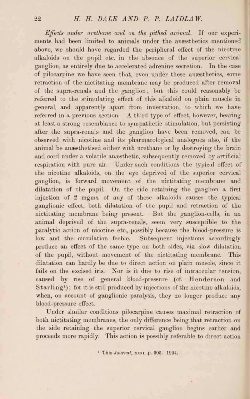 Effects under urethane and on the pithed animal. If our experi¬ ments had been limited to animals under the anaesthetics mentioned above, we should have regarded the peripheral effect of the nicotine alkaloids on the pupil etc. in the absence of the superior cervical ganglion, as entirely due to accelerated adrenine secretion. In the case of pilocarpine we have seen that, even under these anaesthetics, some retraction of the nictitating membrane may be produced after removal of the supra-renals and the ganglion; but this could reasonably be referred to the stimulating effect of this alkaloid on plain muscle in general, and apparently apart from innervation, to which we have referred in a previous section. A third type of effect, however, bearing at least a strong resemblance to sympathetic stimulation, but persisting after the supra-renals and the ganglion have been removed, can be observed with nicotine and its pharmacological analogues also, if the animal be anaesthetised either with urethane or by destroying the brain and cord under a volatile anaesthetic, subsequently removed by artificial respiration with pure air. Under such conditions the typical effect of the nicotine alkaloids, on the eye deprived of the superior cervical ganglion, is forward movement of the nictitating membrane and dilatation of the pupil. On the side retaining the ganglion a first injection of 2 mgms. of any of these alkaloids causes the typical ganglionic effect, both dilatation of the pupil and retraction of the nictitating membrane being present. But the ganglion-cells, in an animal deprived of the supra-renals, seem very susceptible to the paralytic action of nicotine etc., possibly because the blood-pressure is low and the circulation feeble. Subsequent injections accordingly produce an effect of the same type on both sides, viz. slow dilatation of the pupil, without movement of the nictitating membrane. This dilatation can hardly be due to direct action on plain muscle, since it fails on the excised iris. Nor is it due to rise of intraocular tension, caused by rise of general blood-pressure (cf. Henderson and Starling1); for it is still produced by injections of the nicotine alkaloids, when, on account of ganglionic paralysis, they no longer produce any blood-pressure effect. Under similar conditions pilocarpine causes maximal retraction of both nictitating membranes, the only difference being that retraction on the side retaining the superior cervical ganglion begins earlier and proceeds more rapidly. This action is possibly referable to direct action 1 This Journal, xxxi. p. 305. 1904.