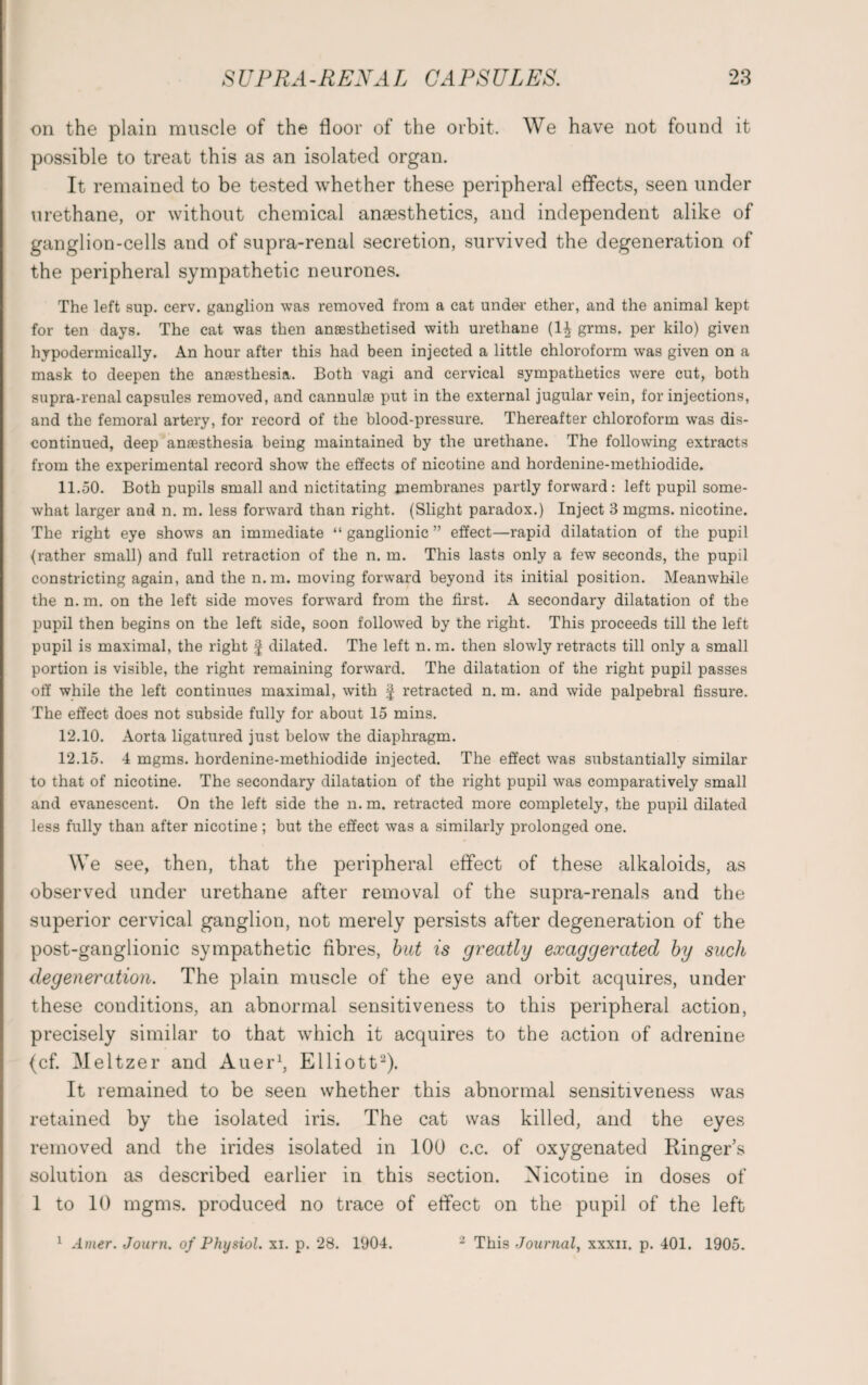 on the plain muscle of the floor of the orbit. We have not found it possible to treat this as an isolated organ. It remained to be tested whether these peripheral effects, seen under urethane, or without chemical anaesthetics, and independent alike of ganglion-cells and of supra-renal secretion, survived the degeneration of the peripheral sympathetic neurones. The left sup. cerv. ganglion was removed from a cat under1 ether, and the animal kept for ten days. The cat was then anaesthetised with urethane (1^ grms. per kilo) given hypodermically. An hour after this had been injected a little chloroform was given on a mask to deepen the anaesthesia. Both vagi and cervical sympathetics were cut, both supra-renal capsules removed, and cannulae put in the external jugular vein, for injections, and the femoral artery, for record of the blood-pressure. Thereafter chloroform was dis¬ continued, deep anaesthesia being maintained by the urethane. The following extracts from the experimental record show the effects of nicotine and hordenine-methiodide. 11.50. Both pupils small and nictitating membranes partly forward: left pupil some¬ what larger and n. m. less forward than right. (Slight paradox.) Inject 3 mgms. nicotine. The right eye shows an immediate “ganglionic” effect—rapid dilatation of the pupil (rather small) and full retraction of the n. m. This lasts only a few seconds, the pupil constricting again, and the n.m. moving forward beyond its initial position. Meanwhile the n. m. on the left side moves forward from the first. A secondary dilatation of the pupil then begins on the left side, soon followed by the right. This proceeds till the left pupil is maximal, the right f dilated. The left n. m. then slowly retracts till only a small portion is visible, the right remaining forward. The dilatation of the right pupil passes off while the left continues maximal, with § retracted n. m. and wide palpebral fissure. The effect does not subside fully for about 15 mins. 12.10. Aorta ligatured just below the diaphragm. 12.15. 4 mgms. hordenine-methiodide injected. The effect was substantially similar to that of nicotine. The secondary dilatation of the right pupil was comparatively small and evanescent. On the left side the n. m. retracted more completely, the pupil dilated less fully than after nicotine; but the effect was a similarly prolonged one. We see, then, that the peripheral effect of these alkaloids, as observed under urethane after removal of the supra-renals and the superior cervical ganglion, not merely persists after degeneration of the post-ganglionic sympathetic fibres, but is greatly exaggerated by such degeneration. The plain muscle of the eye and orbit acquires, under these conditions, an abnormal sensitiveness to this peripheral action, precisely similar to that which it acquires to the action of adrenine (cf. Meltzer and Auer1, Elliott2). It remained to be seen whether this abnormal sensitiveness was retained by the isolated iris. The cat was killed, and the eyes removed and the irides isolated in 100 c.c. of oxygenated Ringer’s solution as described earlier in this section. Nicotine in doses of 1 to 10 mgms. produced no trace of effect on the pupil of the left 1 Amer. Journ. of Physiol, xi. p. 28. 1904. 2 This Journal, xxxu, p. 401. 1905.