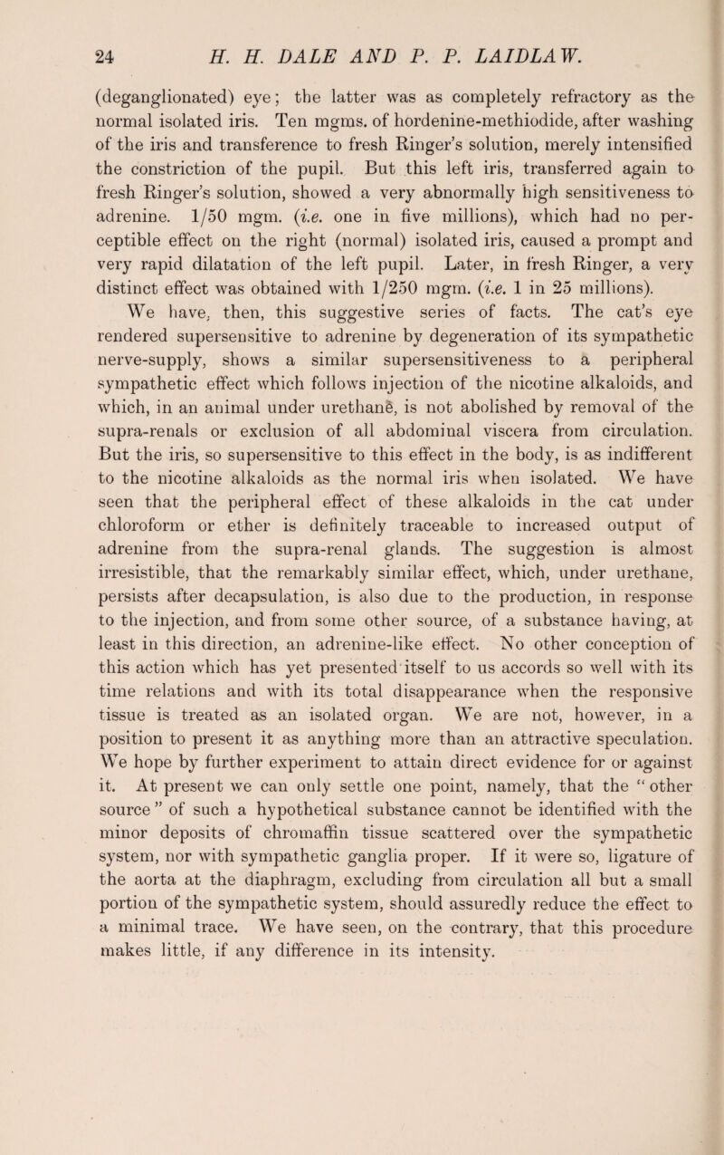 (deganglionated) eye; the latter was as completely refractory as the normal isolated iris. Ten mgms. of hordenine-methiodide, after washing of the iris and transference to fresh Ringer’s solution, merely intensified the constriction of the pupil. But this left iris, transferred again to fresh Ringer’s solution, showed a very abnormally high sensitiveness to adrenine. 1/50 mgm. (i.e. one in five millions), which had no per¬ ceptible effect on the right (normal) isolated iris, caused a prompt and very rapid dilatation of the left pupil. Later, in fresh Ringer, a very distinct effect was obtained with 1/250 mgm. (i.e. 1 in 25 millions). We have, then, this suggestive series of facts. The cat’s eye rendered supersensitive to adrenine by degeneration of its sympathetic nerve-supply, shows a similar supersensitiveness to a peripheral sympathetic effect which follows injection of the nicotine alkaloids, and which, in an animal under urethane, is not abolished by removal of the supra-renals or exclusion of all abdominal viscera from circulation. But the iris, so supersensitive to this effect in the body, is as indifferent to the nicotine alkaloids as the normal iris when isolated. We have seen that the peripheral effect of these alkaloids in the cat under chloroform or ether is definitely traceable to increased output of adrenine from the supra-renal glands. The suggestion is almost irresistible, that the remarkably similar effect, which, under urethane, persists after decapsulation, is also due to the production, in response to the injection, and from some other source, of a substance having, at least in this direction, an adrenine-like effect. No other conception of this action which has yet presented itself to us accords so well with its time relations and with its total disappearance when the responsive tissue is treated as an isolated organ. We are not, however, in a position to present it as anything more than an attractive speculation. We hope by further experiment to attain direct evidence for or against it. At present we can only settle one point, namely, that the “ other source ” of such a hypothetical substance cannot be identified with the minor deposits of chromaffin tissue scattered over the sympathetic system, nor with sympathetic ganglia proper. If it were so, ligature of the aorta at the diaphragm, excluding from circulation all but a small portion of the sympathetic system, should assuredly reduce the effect to a minimal trace. We have seen, on the contrary, that this procedure makes little, if any difference in its intensity.