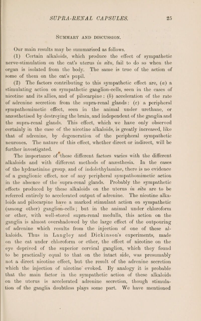 Summary and discussion. Our main results may be summarised as follows. (1) Certain alkaloids, which produce the effect of sympathetic nerve-stimulation on the cat’s uterus in situ, fail to do so when the organ is isolated from the body. The same is true of the action of some of them on the cat’s pupil. (2) The factors contributing to this sympathetic effect are, (a) a stimulating action on sympathetic ganglion-cells, seen in the cases of nicotine and its allies, and of pilocarpine : (b) acceleration of the rate of adrenine secretion from the supra-renal glands: (c) a peripheral sympathomimetic effect, seen in the animal under urethane, or anaesthetised by destroying the brain, and independent of the ganglia and the supra-renal glands. This effect, which we have only observed certainly in the case of the nicotine alkaloids, is greatly increased, like that of adrenine, by degeneration of the peripheral sympathetic neurones. The nature of this effect, whether direct or indirect, will be further investigated. The importance of these different factors varies with the different alkaloids and with different methods of anaesthesia. In the cases of the hydrastinine group, and of indolethylamine, there is no evidence of a ganglionic effect, nor of any peripheral sympathomimetic action in the absence of the supra-renal glands. Probably the sympathetic effects produced by these alkaloids on the uterus in situ are to be referred entirely to accelerated output of adrenine. The nicotine alka¬ loids and pilocarpine have a marked stimulant action on sympathetic (among other) ganglion-cells; but in the animal under chloroform or ether, with well-stored supra-renal medulla, this action on the ganglia is almost overshadowed by the large effect of the outpouring of adrenine which results from the injection of one of these al¬ kaloids. Thus in Langley and Dickinson’s experiments, made on the cat under chloroform or ether, the effect of nicotine on the eye deprived of the superior cervical ganglion, which they found to be practically equal to that on the intact side, was presumably not a direct nicotine effect, but the result of the adrenine secretion which the injection of nicotine evoked. By analogy it is probable that the main factor in the sympathetic action of these alkaloids on the uterus is accelerated adrenine secretion, though stimula¬ tion of the ganglia doubtless plays some part. We have mentioned