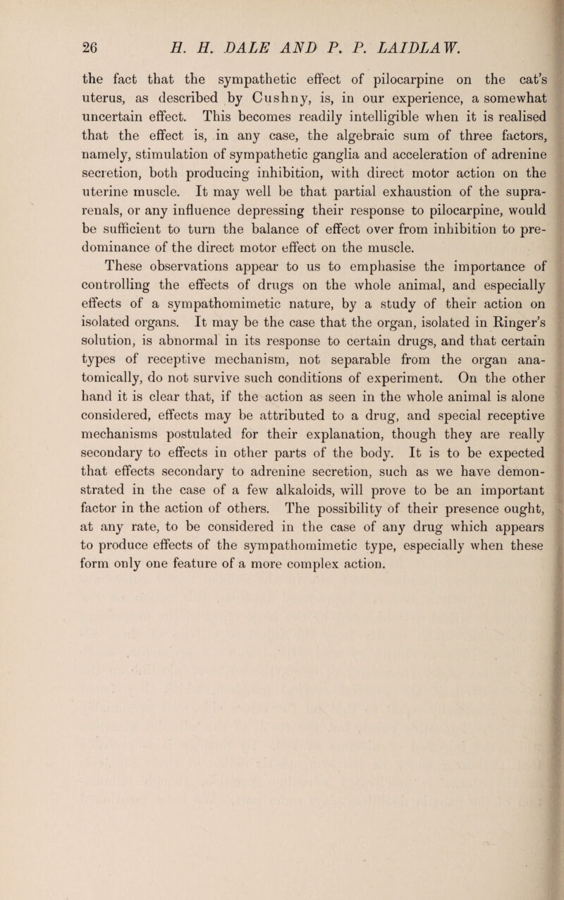 the fact that the sympathetic effect of pilocarpine on the cat’s uterus, as described by Cushny, is, in our experience, a somewhat uncertain effect. This becomes readily intelligible when it is realised that the effect is, in any case, the algebraic sum of three factors, namely, stimulation of sympathetic ganglia and acceleration of adrenine secretion, both producing inhibition, with direct motor action on the uterine muscle. It may well be that partial exhaustion of the supra- renals, or any influence depressing their response to pilocarpine, would be sufficient to turn the balance of effect over from inhibition to pre¬ dominance of the direct motor effect on the muscle. These observations appear to us to emphasise the importance of controlling the effects of drugs on the whole animal, and especially effects of a sympathomimetic nature, by a study of their action on isolated organs. It may be the case that the organ, isolated in Ringer’s solution, is abnormal in its response to certain drugs, and that certain types of receptive mechanism, not separable from the organ ana¬ tomically, do not survive such conditions of experiment. On the other hand it is clear that, if the action as seen in the whole animal is alone considered, effects may be attributed to a drug, and special receptive mechanisms postulated for their explanation, though they are really secondary to effects in other parts of the body. It is to be expected that effects secondary to adrenine secretion, such as we have demon¬ strated in the case of a few alkaloids, will prove to be an important factor in the action of others. The possibility of their presence ought, at any rate, to be considered in the case of any drug which appears to produce effects of the sympathomimetic type, especially when these form only one feature of a more complex action.