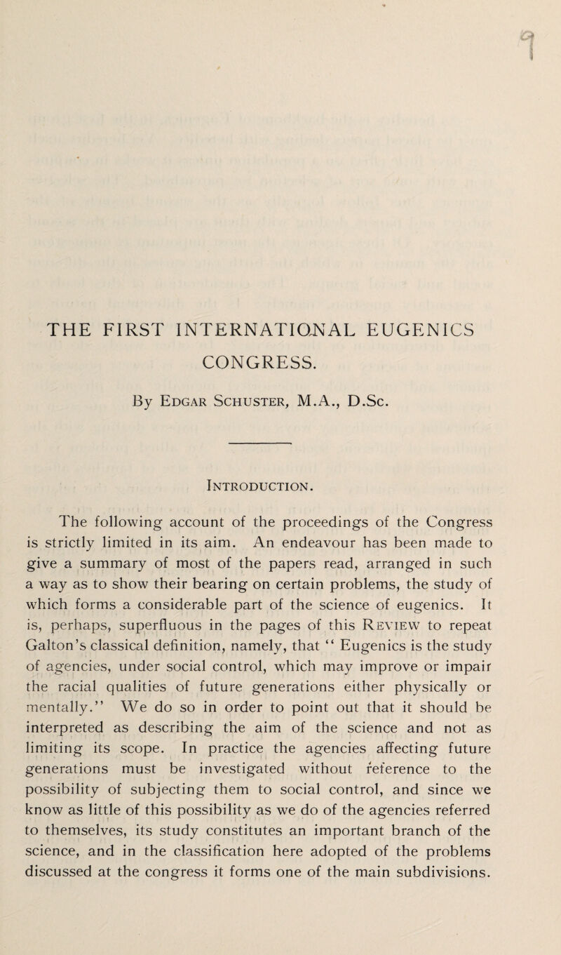 THE FIRST INTERNATIONAL EUGENICS CONGRESS. By Edgar Schuster, M.A., D.Sc. Introduction. The following account of the proceedings of the Congress is strictly limited in its aim. An endeavour has been made to give a summary of most of the papers read, arranged in such a way as to show their bearing on certain problems, the study of which forms a considerable part of the science of eugenics. It is, perhaps, superfluous in the pages of this Review to repeat Gabon’s classical definition, namely, that “ Eugenics is the study of agencies, under social control, which may improve or impair the racial qualities of future generations either physically or mentally.” We do so in order to point out that it should be interpreted as describing the aim of the science and not as limiting its scope. In practice the agencies affecting future generations must be investigated without reference to the possibility of subjecting them to social control, and since we know as little of this possibility as we do of the agencies referred to themselves, its study constitutes an important branch of the science, and in the classification here adopted of the problems discussed at the congress it forms one of the main subdivisions.