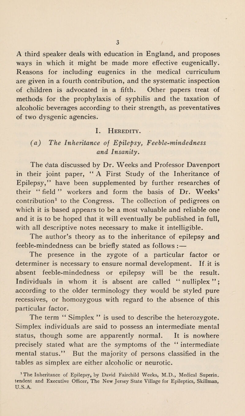 A third speaker deals with education in England, and proposes ways in which it might be made more effective eugenically. Reasons for including eugenics in the medical curriculum are given in a fourth contribution, and the systematic inspection of children is advocated in a fifth. Other papers treat of methods for the prophylaxis of syphilis and the taxation of alcoholic beverages according to their strength, as preventatives of two dysgenic agencies. I. Heredity. (a) The Inheritance of Epilepsy, Feeble-mindedness and Insanity. The data discussed by Dr. Weeks and Professor Davenport in their joint paper, “ A First Study of the Inheritance of Epilepsy,” have been supplemented by further researches of their “ field ” workers and form the basis of Dr. Weeks’ contribution1 to the Congress. The collection of pedigrees on which it is based appears to be a most valuable and reliable one and it is to be hoped that it will eventually be published in full, with all descriptive notes necessary to make it intelligible. The author’s theory as to the inheritance of epilepsy and feeble-mindedness can be briefly stated as follows : — The presence in the zygote of a particular factor or determiner is necessary to ensure normal development. If it is absent feeble-mindedness or epilepsy will be the result. Individuals in whom it is absent are called ” nulliplex ” ; according to the older terminology they would be styled pure recessives, or homozygous with regard to the absence of this particular factor. The term “ Simplex ” is used to describe the heterozygote. Simplex individuals are said to possess an intermediate mental status, though some are apparently normal. It is nowhere precisely stated what are the symptoms of the “ intermediate mental status.” But the majority of persons classified in the tables as simplex are either alcoholic or neurotic. 1 The Inheritance of Epilepsy, by David Fairchild Weeks, M.D., Medical Superin. tendent and Executive Officer, The New Jersey State Village for Epileptics, Skillman, U.S.A.