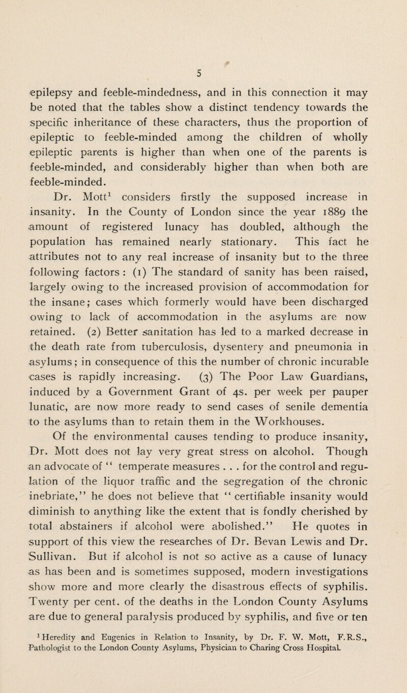 epilepsy and feeble-mindedness, and in this connection it may be noted that the tables show a distinct tendency towards the specific inheritance of these characters, thus the proportion of epileptic to feeble-minded among the children of wholly epileptic parents is higher than when one of the parents is feeble-minded, and considerably higher than when both are feeble-minded. Dr. Mott1 considers firstly the supposed increase in insanity. In the County of London since the year 1889 the amount of registered lunacy has doubled, although the population has remained nearly stationary. This fact he attributes not to any real increase of insanity but to the three following factors : (1) The standard of sanity has been raised, largely owing to the increased provision of accommodation for the insane; cases which formerly would have been discharged owing to lack of accommodation in the asylums are now retained. (2) Better sanitation has led to a marked decrease in the death rate from tuberculosis, dysentery and pneumonia in asylums; in consequence of this the number of chronic incurable cases is rapidly increasing. (3) The Poor Law Guardians, induced by a Government Grant of 4s. per week per pauper lunatic, are now more ready to send cases of senile dementia to the asylums than to retain them in the Workhouses. Of the environmental causes tending to produce insanity, Dr. Mott does not lay very great stress on alcohol. Though an advocate of “ temperate measures . . . for the control and regu¬ lation of the liquor traffic and the segregation of the chronic inebriate,” he does not believe that “ certifiable insanity would diminish to anything like the extent that is fondly cherished by total abstainers if alcohol were abolished.” He quotes in support of this view the researches of Dr. Bevan Lewis and Dr. Sullivan. But if alcohol is not so active as a cause of lunacy .as has been and is sometimes supposed, modern investigations show more and more clearly the disastrous effects of syphilis. Twenty per cent, of the deaths in the London County Asylums are due to general paralysis produced by syphilis, and five or ten 1 Heredity and Eugenics in Relation to Insanity, by Dr. F. W. Mott, F.R.S., Pathologist to the London County Asylums, Physician to Charing Cross Hospital.