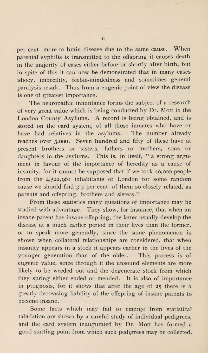per cent, more to brain disease due to the same cause. When parental syphilis is transmitted to the offspring it causes death in the majority of cases either before or shortly after birth, but in spite of this it can now be demonstrated that in many cases idiocy, imbecility, feeble-mindedness and sometimes general paralysis result. Thus from a eugenic point of view the disease is one of greatest importance. The neuropathic inheritance forms the subject of a research of very great value which is being conducted by Dr. Mott in the London County Asylums. A record is being obtained, and is stored on the card system, of all those inmates who have or have had relatives in the asylums. The number already reaches over 3,000. Seven hundred and fifty of these have at present brothers or sisters, fathers or mothers, sons or daughters in the asylums. This is, in itself, “ a strong argu¬ ment in favour of the importance of heredity as a cause of insanity, for it cannot be supposed that if we took 20,000 people from the 4,522,961 inhabitants of London for some random cause we should find 3*5 per cent, of them so closely related, as parents and offspring, brothers and sisters.” From these statistics many questions of importance may be studied with advantage. They show, for instance, that when an insane parent has insane offspring, the latter usually develop the disease at a much earlier period in their lives than the former, or to speak more generally, since the same phenomenon is shown when collateral relationships are considered, that when insanity appears in a stock it appears earlier in the lives of the younger generation than of the older. This process is of eugenic value, since through it the unsound elements are more likely to be weeded out and the degenerate stock from which they spring either ended or mended. It is also of importance in prognosis, for it shows that after the age of 25 there is a greatly decreasing liability of the offspring of insane parents to become insane. Some facts which may fail to emerge from statistical tabulation are shown by a careful study of individual pedigrees, and the card system inaugurated by Dr. Mott has formed a good starting point from which such pedigrees may be collected.