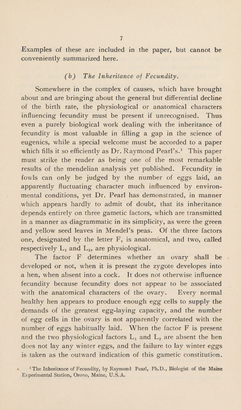 Examples of these are included in the paper, but cannot be conveniently summarized here. (b) The Inheritance of Fecundity. Somewhere in the complex of causes, which have brought about and are bringing about the general but differential decline of the birth rate, the physiological or anatomical characters influencing fecundity must be present if unrecognised. Thus even a purely biological work dealing with the inheritance of fecundity is most valuable in filling a gap in the science of eugenics, while a special welcome must be accorded to a paper which fills it so efficiently as Dr. Raymond Pearl’s.1 This paper must strike the reader as being one of the most remarkable results of the mendelian analysis yet published. Fecundity in fowls can only be judged by the number of eggs laid, an apparently fluctuating character much influenced by environ¬ mental conditions, yet Dr. Pearl has demonstrated, in manner which appears hardly to admit of doubt, that its inheritance depends entirely on three gametic factors, which are transmitted in a manner as diagrammatic in its simplicity, as were the green and yellow seed leaves in Mendel’s peas. Of the three factors one, designated by the letter F, is anatomical, and two, called respectively L3 and L2, are physiological. The factor F determines whether an ovary shall be developed or not, when it is present the zygote developes into a hen, when absent into a cock. It does not otherwise influence fecundity because fecundity does not appear to be associated with the anatomical characters of the ovary. Every normal healthy hen appears to produce enough egg cells to supply the demands of the greatest egg-laying capacity, and the number of egg cells in the ovary is not apparently correlated with the number of eggs habitually laid. When the factor F is present and the two physiological factors and L2 are absent the hen does not lay any winter eggs, and the failure to lay winter eggs is taken as the outward indication of this gametic constitution. j\ 1 The Inheritance of Fecundity, by Raymond Pearl, Ph.D., Biologist of the Maine Experimental Station, Orono, Maine, U.S.A.