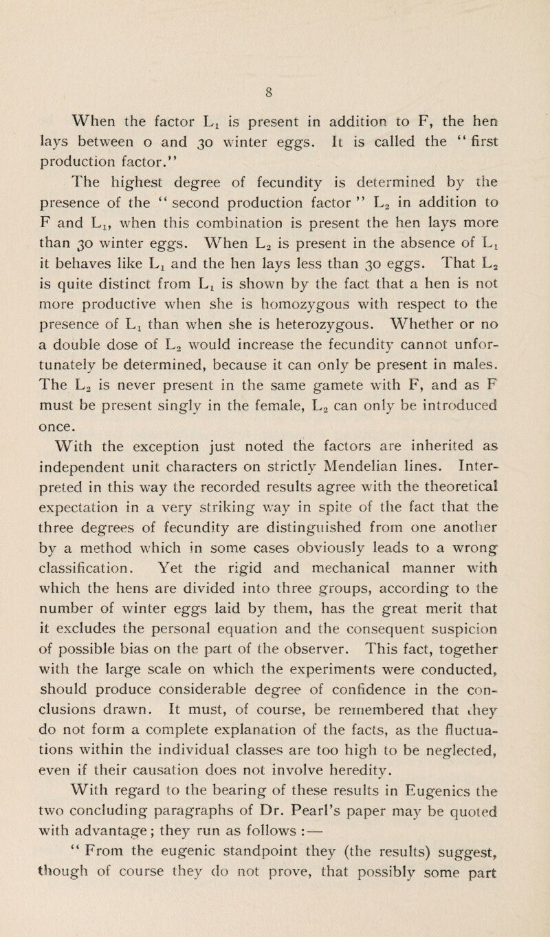 When the factor Lx is present in addition to F, the hen lays between o and 30 winter eggs. It is called the “ first production factor.” The highest degree of fecundity is determined by the presence of the “ second production factor ” L2 in addition to F and Lx, when this combination is present the hen lays more than 30 winter eggs. When L2 is present in the absence of Lx it behaves like Lx and the hen lays less than 30 eggs. That L2 is quite distinct from Lx is shown by the fact that a hen is not more productive when she is homozygous with respect to the presence of Lx than when she is heterozygous. Whether or no a double dose of L2 would increase the fecundity cannot unfor¬ tunately be determined, because it can only be present in males. The L2 is never present in the same gamete with F, and as F must be present singly in the female, L2 can only be introduced once. With the exception just noted the factors are inherited as independent unit characters on strictly Mendelian lines. Inter¬ preted in this way the recorded results agree with the theoretical expectation in a very striking way in spite of the fact that the three degrees of fecundity are distinguished from one another by a method which in some cases obviously leads to a wrong classification. Yet the rigid and mechanical manner with which the hens are divided into three groups, according to the number of winter eggs laid by them, has the great merit that it excludes the personal equation and the consequent suspicion of possible bias on the part of the observer. This fact, together with the large scale on which the experiments were conducted, should produce considerable degree of confidence in the con¬ clusions drawn. It must, of course, be remembered that they do not form a complete explanation of the facts, as the fluctua¬ tions within the individual classes are too high to be neglected, even if their causation does not involve heredity. With regard to the bearing of these results in Eugenics the two concluding paragraphs of Dr. Pearl’s paper may be quoted with advantage; they run as follows : — “ From the eugenic standpoint they (the results) suggest, though of course they do not prove, that possibly some part