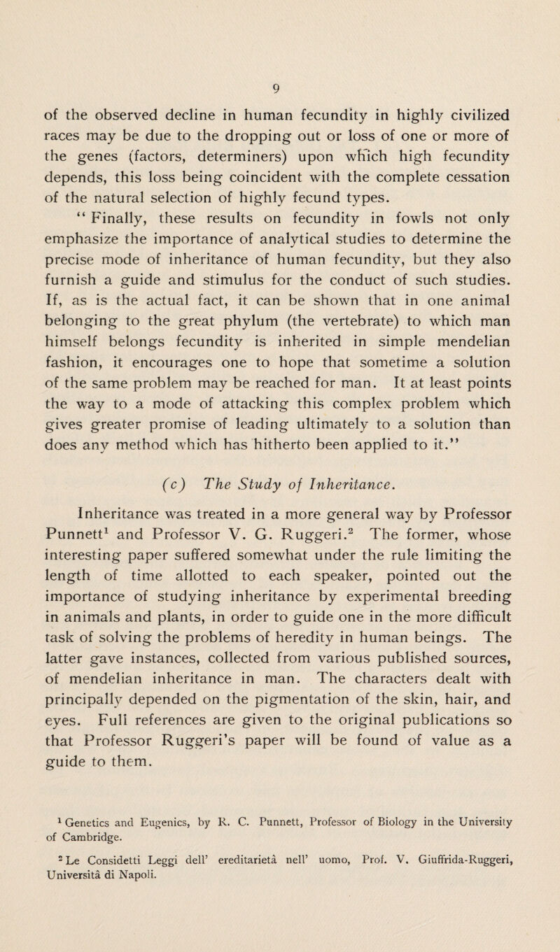 of the observed decline in human fecundity in highly civilized races may be due to the dropping out or loss of one or more of the genes (factors, determiners) upon which high fecundity depends, this loss being coincident with the complete cessation of the natural selection of highly fecund types. “ Finally, these results on fecundity in fowls not only emphasize the importance of analytical studies to determine the precise mode of inheritance of human fecundity, but they also furnish a guide and stimulus for the conduct of such studies. If, as is the actual fact, it can be shown that in one animal belonging to the great phylum (the vertebrate) to which man himself belongs fecundity is inherited in simple mendelian fashion, it encourages one to hope that sometime a solution of the same problem may be reached for man. It at least points the way to a mode of attacking this complex problem which gives greater promise of leading ultimately to a solution than does any method which has hitherto been applied to it.” (c) The Study of Inheritance. Inheritance was treated in a more general way by Professor Punnett1 and Professor V. G. Ruggeri.2 The former, whose interesting paper suffered somewhat under the rule limiting the length of time allotted to each speaker, pointed out the importance of studying inheritance by experimental breeding in animals and plants, in order to guide one in the more difficult task of solving the problems of heredity in human beings. The latter gave instances, collected from various published sources, of mendelian inheritance in man. The characters dealt with principally depended on the pigmentation of the skin, hair, and eyes. Full references are given to the original publications so that Professor Ruggeri’s paper will be found of value as a guide to them. 1 Genetics and Eugenics, by R. C. Punnett, Professor of Biology in the University of Cambridge. 2 Le Considetti Leggi dell’ ereditarieta nell’ uomo, Prof. V. Giuffrida-Ruggeri, Universita di Napoli.