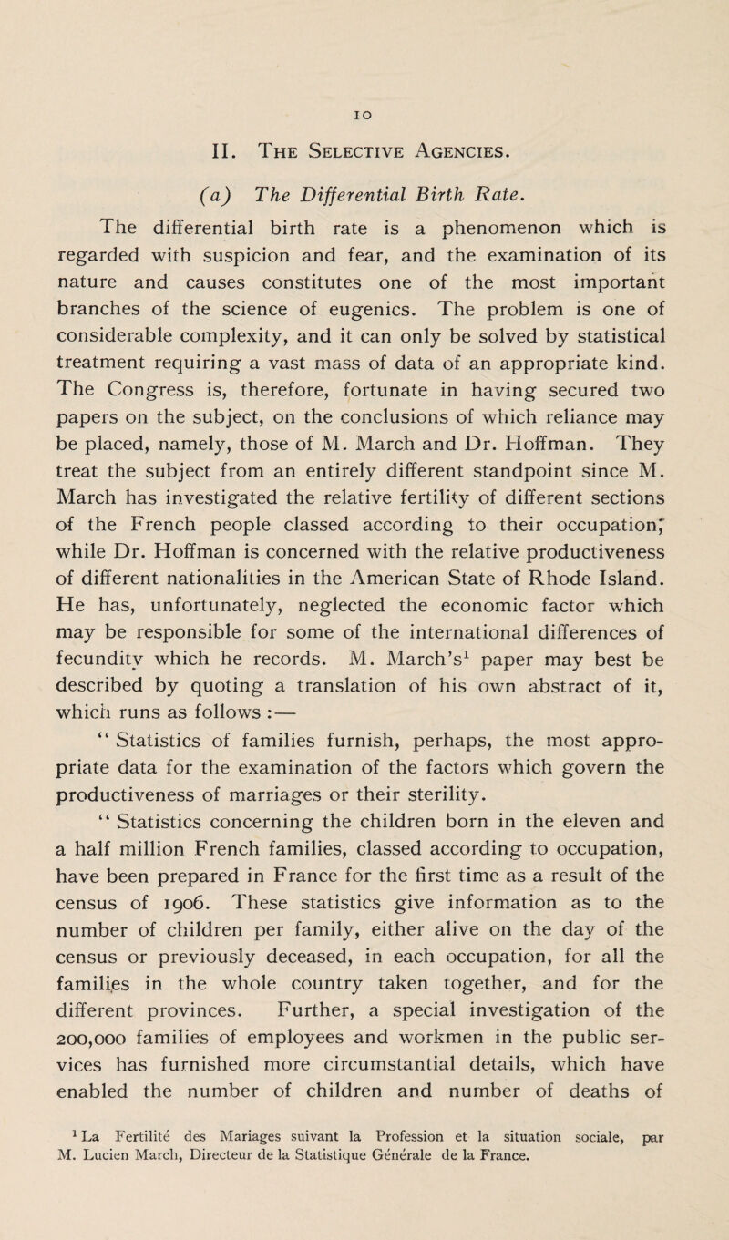 (a) The Differential Birth Rate. The differential birth rate is a phenomenon which is regarded with suspicion and fear, and the examination of its nature and causes constitutes one of the most important branches of the science of eugenics. The problem is one of considerable complexity, and it can only be solved by statistical treatment requiring a vast mass of data of an appropriate kind. The Congress is, therefore, fortunate in having secured two papers on the subject, on the conclusions of which reliance may be placed, namely, those of M. March and Dr. Hoffman. They treat the subject from an entirely different standpoint since M. March has investigated the relative fertility of different sections of the French people classed according to their occupation^ while Dr. Hoffman is concerned with the relative productiveness of different nationalities in the American State of Rhode Island. He has, unfortunately, neglected the economic factor which may be responsible for some of the international differences of fecundity which he records. M. March’s1 paper may best be described by quoting a translation of his own abstract of it, which runs as follows : — “ Statistics of families furnish, perhaps, the most appro¬ priate data for the examination of the factors which govern the productiveness of marriages or their sterility. “ Statistics concerning the children born in the eleven and a half million French families, classed according to occupation, have been prepared in France for the first time as a result of the census of 1906. These statistics give information as to the number of children per family, either alive on the day of the census or previously deceased, in each occupation, for all the families in the whole country taken together, and for the different provinces. Further, a special investigation of the 200,000 families of employees and workmen in the public ser¬ vices has furnished more circumstantial details, which have enabled the number of children and number of deaths of 1 La Fertilite des Manages suivant la Profession et la situation sociale, par M. Lucien March, Directeur de la Statistique Generale de la France.