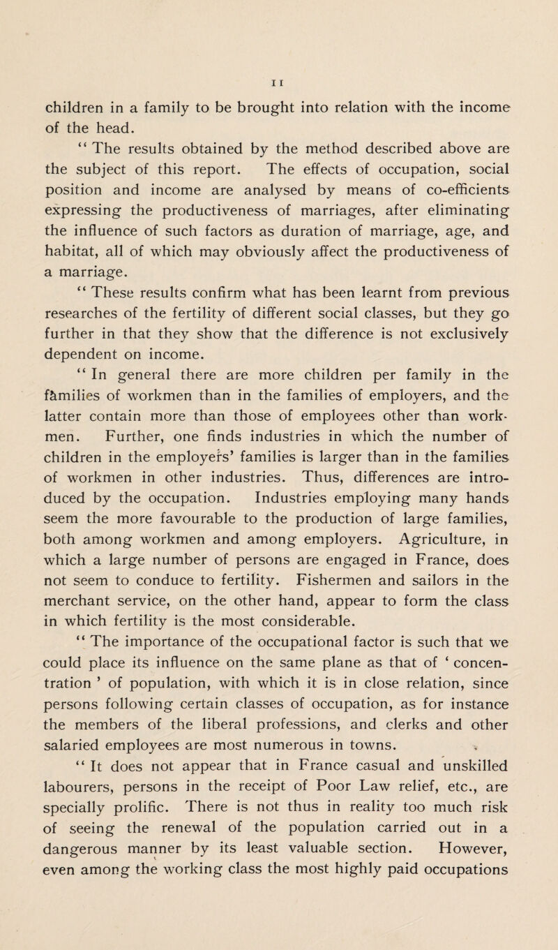 of the head. “ The results obtained by the method described above are the subject of this report. The effects of occupation, social position and income are analysed by means of co-efficients expressing the productiveness of marriages, after eliminating the influence of such factors as duration of marriage, age, and habitat, all of which may obviously affect the productiveness of a marriage. “ These results confirm what has been learnt from previous researches of the fertility of different social classes, but they go further in that they show that the difference is not exclusively dependent on income. “ In general there are more children per family in the families of workmen than in the families of employers, and the latter contain more than those of employees other than work¬ men. Further, one finds industries in which the number of children in the employers’ families is larger than in the families of workmen in other industries. Thus, differences are intro¬ duced by the occupation. Industries employing many hands seem the more favourable to the production of large families, both among workmen and among employers. Agriculture, in which a large number of persons are engaged in France, does not seem to conduce to fertility. Fishermen and sailors in the merchant service, on the other hand, appear to form the class in which fertility is the most considerable. “ The importance of the occupational factor is such that we could place its influence on the same plane as that of ‘ concen¬ tration ’ of population, with which it is in close relation, since persons following certain classes of occupation, as for instance the members of the liberal professions, and clerks and other salaried employees are most numerous in towns. “ It does not appear that in France casual and unskilled labourers, persons in the receipt of Poor Law relief, etc., are specially prolific. There is not thus in reality too much risk of seeing the renewal of the population carried out in a dangerous manner by its least valuable section. However, even among the working class the most highly paid occupations