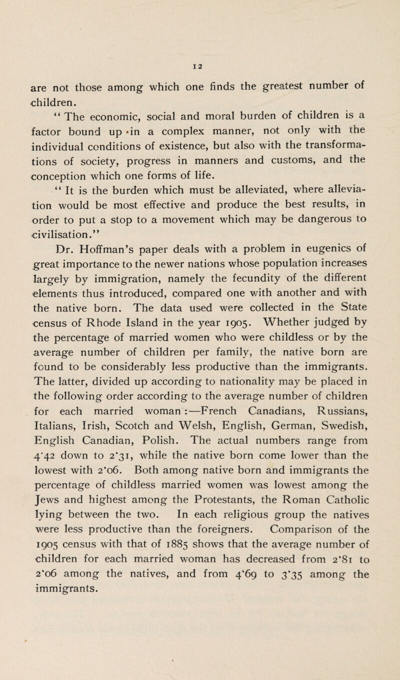 are not those among which one finds the greatest number of children. “ The economic, social and moral burden of children is a factor bound up *in a complex manner, not only with the individual conditions of existence, but also with the transforma¬ tions of society, progress in manners and customs, and the conception which one forms of life. “It is the burden which must be alleviated, where allevia¬ tion would be most effective and produce the best results, in order to put a stop to a movement which may be dangerous to civilisation. ” Dr. Hoffman’s paper deals with a problem in eugenics of great importance to the newer nations whose population increases largely by immigration, namely the fecundity of the different elements thus introduced, compared one v/ith another and with the native born. The data used were collected in the State census of Rhode Island in the year 1905. Whether judged by the percentage of married women who were childless or by the average number of children per family, the native born are found to be considerably less productive than the immigrants. The latter, divided up according to nationality may be placed in the following order according to the average number of children for each married woman :—-French Canadians, Russians, Italians, Irish, Scotch and Welsh, English, German, Swedish, English Canadian, Polish. The actual numbers range from 4’42 down to 2*31, while the native born come lower than the lowest with 2*06. Both among native born and immigrants the percentage of childless married women was lowest among the Jews and highest among the Protestants, the Roman Catholic lying between the two. In each religious group the natives were less productive than the foreigners. Comparison of the 1905 census with that of 1885 shows that the average number of children for each married woman has decreased from 2*81 to 2*06 among the natives, and from 4*69 to 3*35 among the immigrants.