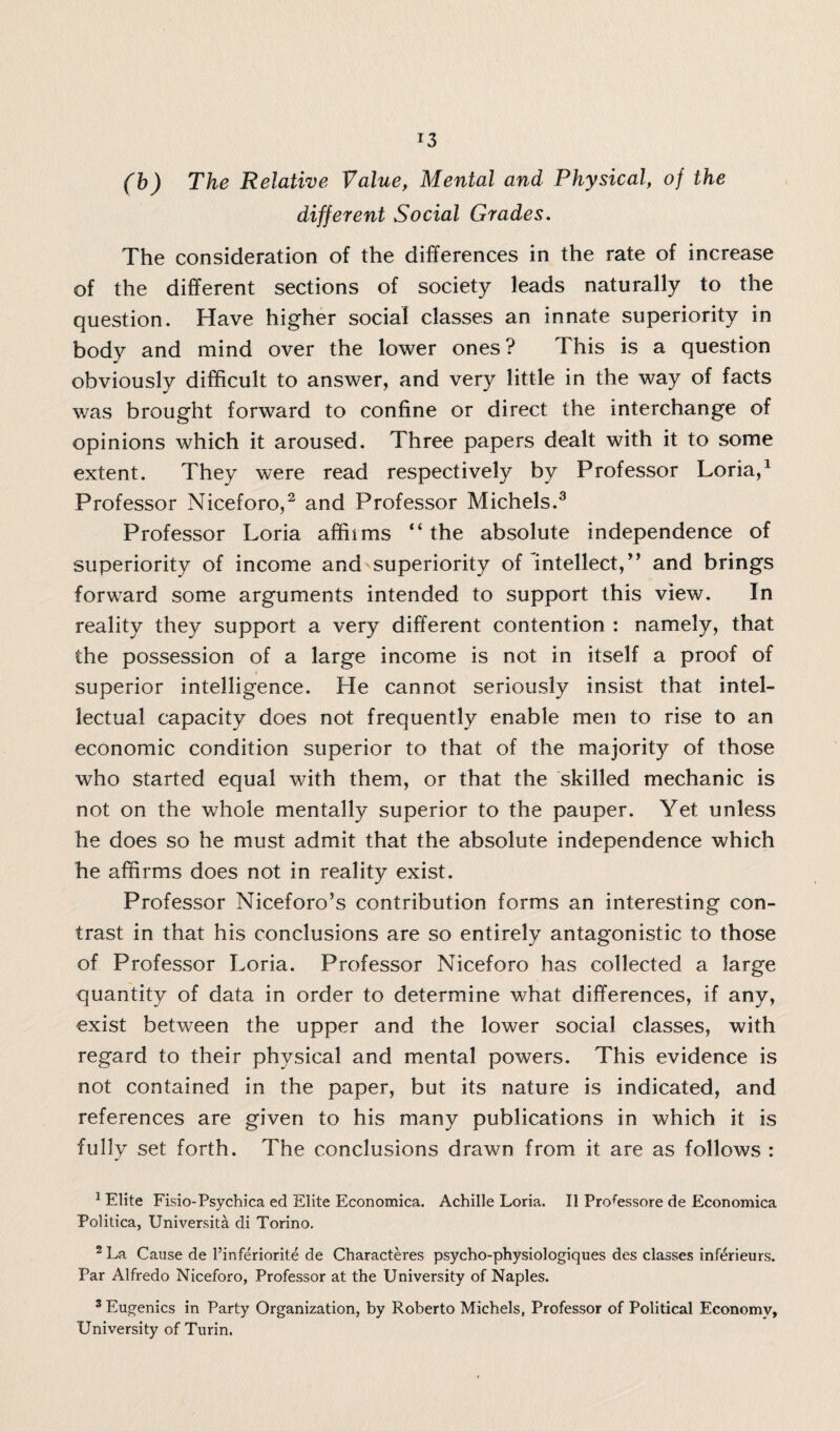 (b) The Relative Value, Mental and Physical, of the different Social Grades. The consideration of the differences in the rate of increase of the different sections of society leads naturally to the question. Have higher social classes an innate superiority in body and mind over the lower ones? This is a question obviously difficult to answer, and very little in the way of facts was brought forward to confine or direct the interchange of opinions which it aroused. Three papers dealt with it to some extent. They were read respectively by Professor Loria,1 Professor Niceforo,2 and Professor Michels.3 Professor Loria affirms “ the absolute independence of superiority of income and superiority of intellect/’ and brings forward some arguments intended to support this view. In reality they support a very different contention : namely, that the possession of a large income is not in itself a proof of superior intelligence. He cannot seriously insist that intel¬ lectual capacity does not frequently enable men to rise to an economic condition superior to that of the majority of those who started equal with them, or that the skilled mechanic is not on the whole mentally superior to the pauper. Yet unless he does so he must admit that the absolute independence which he affirms does not in reality exist. Professor Niceforo’s contribution forms an interesting con¬ trast in that his conclusions are so entirely antagonistic to those of Professor Loria. Professor Niceforo has collected a large quantity of data in order to determine what differences, if any, exist between the upper and the lower social classes, with regard to their physical and mental powers. This evidence is not contained in the paper, but its nature is indicated, and references are given to his many publications in which it is fully set forth. The conclusions drawn from it are as follows : 1 Elite Fisio-Psychica ed Elite Economica. Achille Loria. II Professore de Economica Politica, Universita di Torino. 2 La Cause de I’inferiorite de Characteres psycho-physiologiques des classes inferieurs. Par Alfredo Niceforo, Professor at the University of Naples. 3 Eugenics in Party Organization, by Roberto Michels, Professor of Political Economy, University of Turin.